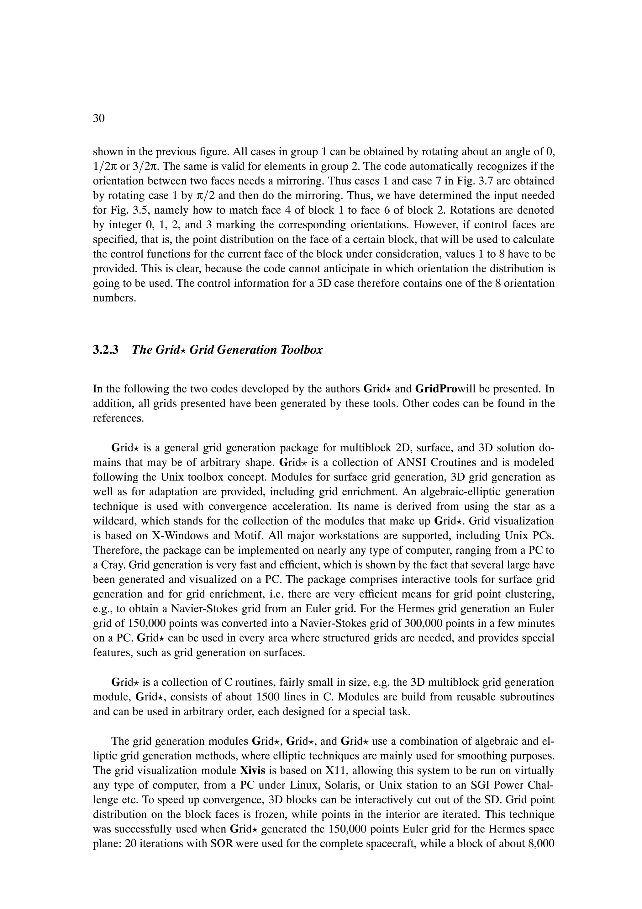 30

shown in the previous Þgure. All cases in group 1 can be obtained by rotating about an angle of 0,
1 2π or 3 2π. The same is valid for elements in group 2. The code automatically recognizes if the
orientation between two faces needs a mirroring. Thus cases 1 and case 7 in Fig. 3.7 are obtained
by rotating case 1 by π 2 and then do the mirroring. Thus, we have determined the input needed
for Fig. 3.5, namely how to match face 4 of block 1 to face 6 of block 2. Rotations are denoted
by integer 0, 1, 2, and 3 marking the corresponding orientations. However, if control faces are
speciÞed, that is, the point distribution on the face of a certain block, that will be used to calculate
the control functions for the current face of the block under consideration, values 1 to 8 have to be
provided. This is clear, because the code cannot anticipate in which orientation the distribution is
going to be used. The control information for a 3D case therefore contains one of the 8 orientation
numbers.



3.2.3 The Grid Grid Generation Toolbox

In the following the two codes developed by the authors Grid and GridProwill be presented. In
addition, all grids presented have been generated by these tools. Other codes can be found in the
references.

    Grid is a general grid generation package for multiblock 2D, surface, and 3D solution do-
mains that may be of arbitrary shape. Grid is a collection of ANSI Croutines and is modeled
following the Unix toolbox concept. Modules for surface grid generation, 3D grid generation as
well as for adaptation are provided, including grid enrichment. An algebraic-elliptic generation
technique is used with convergence acceleration. Its name is derived from using the star as a
wildcard, which stands for the collection of the modules that make up Grid . Grid visualization
is based on X-Windows and Motif. All major workstations are supported, including Unix PCs.
Therefore, the package can be implemented on nearly any type of computer, ranging from a PC to
a Cray. Grid generation is very fast and efÞcient, which is shown by the fact that several large have
been generated and visualized on a PC. The package comprises interactive tools for surface grid
generation and for grid enrichment, i.e. there are very efÞcient means for grid point clustering,
e.g., to obtain a Navier-Stokes grid from an Euler grid. For the Hermes grid generation an Euler
grid of 150,000 points was converted into a Navier-Stokes grid of 300,000 points in a few minutes
on a PC. Grid can be used in every area where structured grids are needed, and provides special
features, such as grid generation on surfaces.

   Grid is a collection of C routines, fairly small in size, e.g. the 3D multiblock grid generation
module, Grid , consists of about 1500 lines in C. Modules are build from reusable subroutines
and can be used in arbitrary order, each designed for a special task.

     The grid generation modules Grid , Grid , and Grid use a combination of algebraic and el-
liptic grid generation methods, where elliptic techniques are mainly used for smoothing purposes.
The grid visualization module Xivis is based on X11, allowing this system to be run on virtually
any type of computer, from a PC under Linux, Solaris, or Unix station to an SGI Power Chal-
lenge etc. To speed up convergence, 3D blocks can be interactively cut out of the SD. Grid point
distribution on the block faces is frozen, while points in the interior are iterated. This technique
was successfully used when Grid generated the 150,000 points Euler grid for the Hermes space
plane: 20 iterations with SOR were used for the complete spacecraft, while a block of about 8,000
 