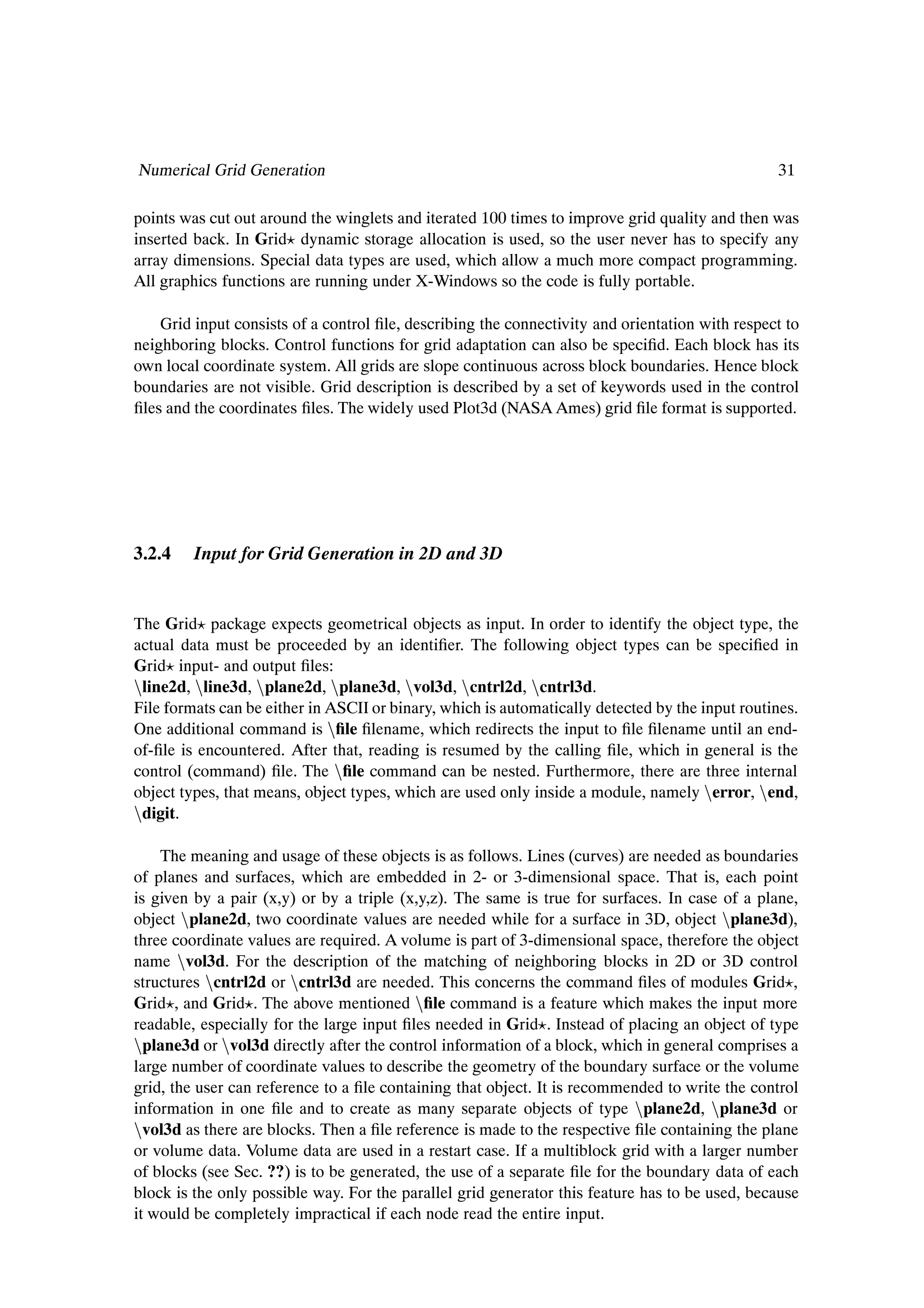 Numerical Grid Generation                                                                        31

points was cut out around the winglets and iterated 100 times to improve grid quality and then was
inserted back. In Grid dynamic storage allocation is used, so the user never has to specify any
array dimensions. Special data types are used, which allow a much more compact programming.
All graphics functions are running under X-Windows so the code is fully portable.

    Grid input consists of a control Þle, describing the connectivity and orientation with respect to
neighboring blocks. Control functions for grid adaptation can also be speciÞd. Each block has its
own local coordinate system. All grids are slope continuous across block boundaries. Hence block
boundaries are not visible. Grid description is described by a set of keywords used in the control
Þles and the coordinates Þles. The widely used Plot3d (NASA Ames) grid Þle format is supported.




3.2.4    Input for Grid Generation in 2D and 3D


The Grid package expects geometrical objects as input. In order to identify the object type, the
actual data must be proceeded by an identiÞer. The following object types can be speciÞed in
Grid input- and output Þles:
Òline2d, Òline3d, Òplane2d, Òplane3d, Òvol3d, Òcntrl2d, Òcntrl3d.
File formats can be either in ASCII or binary, which is automatically detected by the input routines.
One additional command is ÒÞle Þlename, which redirects the input to Þle Þlename until an end-
of-Þle is encountered. After that, reading is resumed by the calling Þle, which in general is the
control (command) Þle. The ÒÞle command can be nested. Furthermore, there are three internal
object types, that means, object types, which are used only inside a module, namely Òerror, Òend,
Òdigit.

    The meaning and usage of these objects is as follows. Lines (curves) are needed as boundaries
of planes and surfaces, which are embedded in 2- or 3-dimensional space. That is, each point
is given by a pair (x,y) or by a triple (x,y,z). The same is true for surfaces. In case of a plane,
object Òplane2d, two coordinate values are needed while for a surface in 3D, object Òplane3d),
three coordinate values are required. A volume is part of 3-dimensional space, therefore the object
name Òvol3d. For the description of the matching of neighboring blocks in 2D or 3D control
structures Òcntrl2d or Òcntrl3d are needed. This concerns the command Þles of modules Grid ,
Grid , and Grid . The above mentioned ÒÞle command is a feature which makes the input more
readable, especially for the large input Þles needed in Grid . Instead of placing an object of type
Òplane3d or Òvol3d directly after the control information of a block, which in general comprises a
large number of coordinate values to describe the geometry of the boundary surface or the volume
grid, the user can reference to a Þle containing that object. It is recommended to write the control
information in one Þle and to create as many separate objects of type Òplane2d, Òplane3d or
Òvol3d as there are blocks. Then a Þle reference is made to the respective Þle containing the plane
or volume data. Volume data are used in a restart case. If a multiblock grid with a larger number
of blocks (see Sec. ??) is to be generated, the use of a separate Þle for the boundary data of each
block is the only possible way. For the parallel grid generator this feature has to be used, because
it would be completely impractical if each node read the entire input.
 