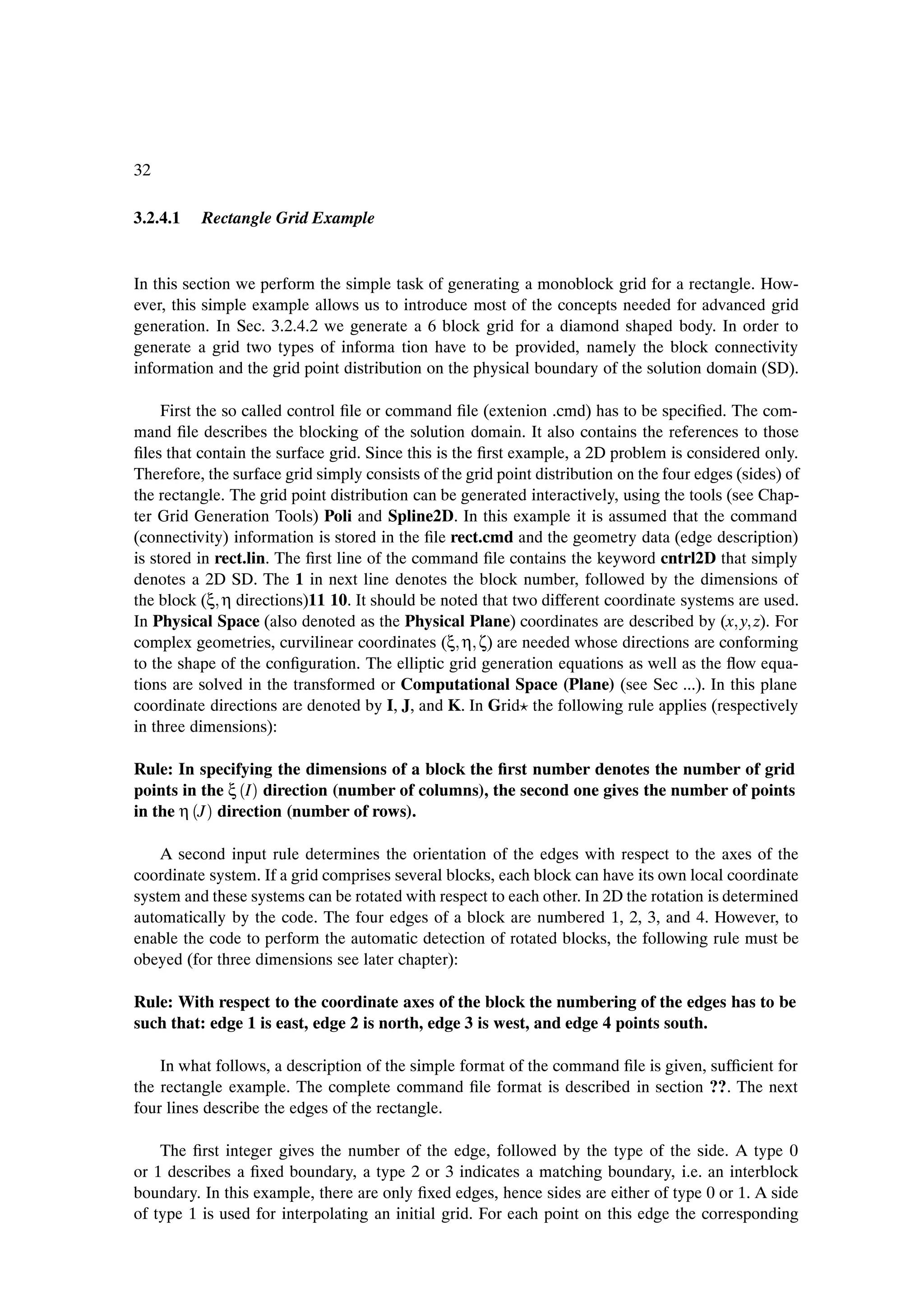 32

3.2.4.1   Rectangle Grid Example


In this section we perform the simple task of generating a monoblock grid for a rectangle. How-
ever, this simple example allows us to introduce most of the concepts needed for advanced grid
generation. In Sec. 3.2.4.2 we generate a 6 block grid for a diamond shaped body. In order to
generate a grid two types of informa tion have to be provided, namely the block connectivity
information and the grid point distribution on the physical boundary of the solution domain (SD).

     First the so called control Þle or command Þle (extenion .cmd) has to be speciÞed. The com-
mand Þle describes the blocking of the solution domain. It also contains the references to those
Þles that contain the surface grid. Since this is the Þrst example, a 2D problem is considered only.
Therefore, the surface grid simply consists of the grid point distribution on the four edges (sides) of
the rectangle. The grid point distribution can be generated interactively, using the tools (see Chap-
ter Grid Generation Tools) Poli and Spline2D. In this example it is assumed that the command
(connectivity) information is stored in the Þle rect.cmd and the geometry data (edge description)
is stored in rect.lin. The Þrst line of the command Þle contains the keyword cntrl2D that simply
denotes a 2D SD. The 1 in next line denotes the block number, followed by the dimensions of
the block (ξ η directions)11 10. It should be noted that two different coordinate systems are used.
In Physical Space (also denoted as the Physical Plane) coordinates are described by (x y z). For
complex geometries, curvilinear coordinates (ξ η ζ) are needed whose directions are conforming
to the shape of the conÞguration. The elliptic grid generation equations as well as the ßow equa-
tions are solved in the transformed or Computational Space (Plane) (see Sec ...). In this plane
coordinate directions are denoted by I, J, and K. In Grid the following rule applies (respectively
in three dimensions):

Rule: In specifying the dimensions of a block the Þrst number denotes the number of grid
points in the ξ ´I µ direction (number of columns), the second one gives the number of points
in the η ´J µ direction (number of rows).

    A second input rule determines the orientation of the edges with respect to the axes of the
coordinate system. If a grid comprises several blocks, each block can have its own local coordinate
system and these systems can be rotated with respect to each other. In 2D the rotation is determined
automatically by the code. The four edges of a block are numbered 1, 2, 3, and 4. However, to
enable the code to perform the automatic detection of rotated blocks, the following rule must be
obeyed (for three dimensions see later chapter):

Rule: With respect to the coordinate axes of the block the numbering of the edges has to be
such that: edge 1 is east, edge 2 is north, edge 3 is west, and edge 4 points south.

    In what follows, a description of the simple format of the command Þle is given, sufÞcient for
the rectangle example. The complete command Þle format is described in section ??. The next
four lines describe the edges of the rectangle.

    The Þrst integer gives the number of the edge, followed by the type of the side. A type 0
or 1 describes a Þxed boundary, a type 2 or 3 indicates a matching boundary, i.e. an interblock
boundary. In this example, there are only Þxed edges, hence sides are either of type 0 or 1. A side
of type 1 is used for interpolating an initial grid. For each point on this edge the corresponding
 
