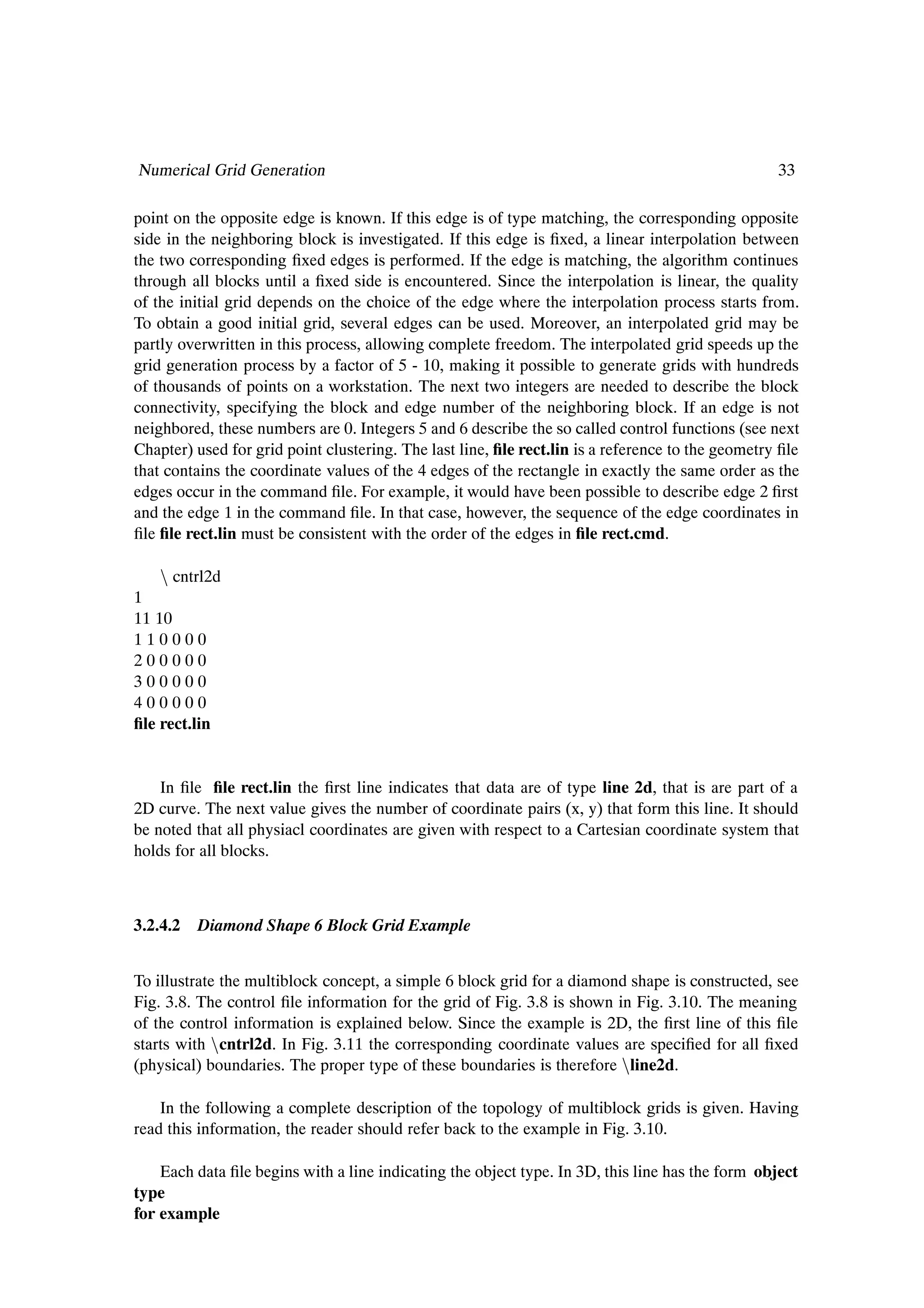 Numerical Grid Generation                                                                          33

point on the opposite edge is known. If this edge is of type matching, the corresponding opposite
side in the neighboring block is investigated. If this edge is Þxed, a linear interpolation between
the two corresponding Þxed edges is performed. If the edge is matching, the algorithm continues
through all blocks until a Þxed side is encountered. Since the interpolation is linear, the quality
of the initial grid depends on the choice of the edge where the interpolation process starts from.
To obtain a good initial grid, several edges can be used. Moreover, an interpolated grid may be
partly overwritten in this process, allowing complete freedom. The interpolated grid speeds up the
grid generation process by a factor of 5 - 10, making it possible to generate grids with hundreds
of thousands of points on a workstation. The next two integers are needed to describe the block
connectivity, specifying the block and edge number of the neighboring block. If an edge is not
neighbored, these numbers are 0. Integers 5 and 6 describe the so called control functions (see next
Chapter) used for grid point clustering. The last line, Þle rect.lin is a reference to the geometry Þle
that contains the coordinate values of the 4 edges of the rectangle in exactly the same order as the
edges occur in the command Þle. For example, it would have been possible to describe edge 2 Þrst
and the edge 1 in the command Þle. In that case, however, the sequence of the edge coordinates in
Þle Þle rect.lin must be consistent with the order of the edges in Þle rect.cmd.

    Ò cntrl2d
1
11 10
110000
200000
300000
400000
Þle rect.lin


    In Þle Þle rect.lin the Þrst line indicates that data are of type line 2d, that is are part of a
2D curve. The next value gives the number of coordinate pairs (x, y) that form this line. It should
be noted that all physiacl coordinates are given with respect to a Cartesian coordinate system that
holds for all blocks.



3.2.4.2   Diamond Shape 6 Block Grid Example


To illustrate the multiblock concept, a simple 6 block grid for a diamond shape is constructed, see
Fig. 3.8. The control Þle information for the grid of Fig. 3.8 is shown in Fig. 3.10. The meaning
of the control information is explained below. Since the example is 2D, the Þrst line of this Þle
starts with Òcntrl2d. In Fig. 3.11 the corresponding coordinate values are speciÞed for all Þxed
(physical) boundaries. The proper type of these boundaries is therefore Òline2d.

    In the following a complete description of the topology of multiblock grids is given. Having
read this information, the reader should refer back to the example in Fig. 3.10.

    Each data Þle begins with a line indicating the object type. In 3D, this line has the form object
type
for example
 