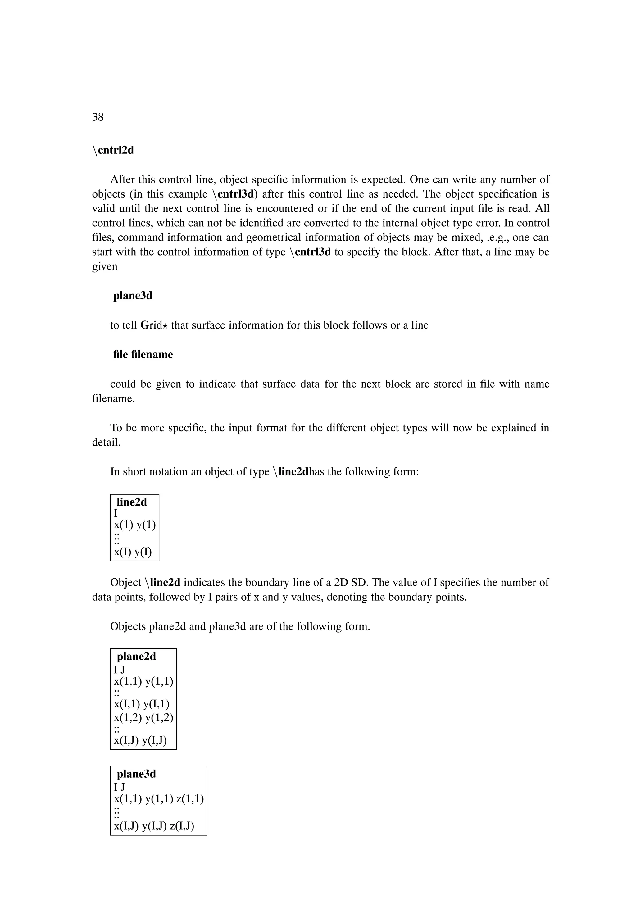 38

Òcntrl2d

    After this control line, object speciÞc information is expected. One can write any number of
objects (in this example Òcntrl3d) after this control line as needed. The object speciÞcation is
valid until the next control line is encountered or if the end of the current input Þle is read. All
control lines, which can not be identiÞed are converted to the internal object type error. In control
Þles, command information and geometrical information of objects may be mixed, .e.g., one can
start with the control information of type Òcntrl3d to specify the block. After that, a line may be
given

     plane3d

     to tell Grid that surface information for this block follows or a line

     Þle Þlename

    could be given to indicate that surface data for the next block are stored in Þle with name
Þlename.

    To be more speciÞc, the input format for the different object types will now be explained in
detail.

     In short notation an object of type Òline2dhas the following form:

      line2d
     I
     x(1) y(1)
     ..
     ..
     ..
     x(I) y(I)

    Object Òline2d indicates the boundary line of a 2D SD. The value of I speciÞes the number of
data points, followed by I pairs of x and y values, denoting the boundary points.

     Objects plane2d and plane3d are of the following form.

      plane2d
     IJ
     x(1,1) y(1,1)
     ..
     ..
     x(I,1) y(I,1)
     x(1,2) y(1,2)
     ..
     ..
     x(I,J) y(I,J)

      plane3d
     IJ
     x(1,1) y(1,1) z(1,1)
     ..
     ..
     ..
     x(I,J) y(I,J) z(I,J)
 