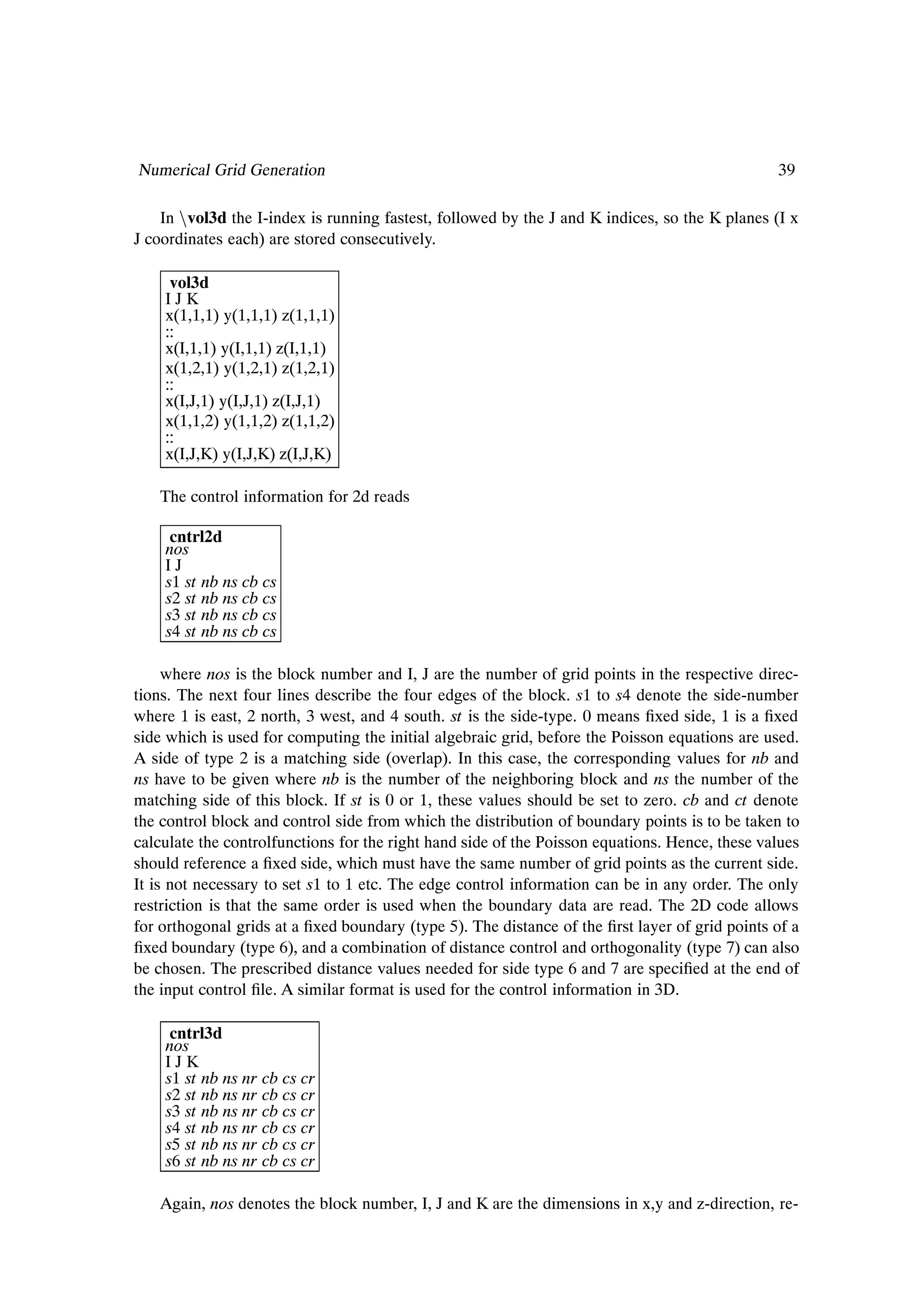 Numerical Grid Generation                                                                       39

    In Òvol3d the I-index is running fastest, followed by the J and K indices, so the K planes (I x
J coordinates each) are stored consecutively.

     vol3d
    IJK
    x(1,1,1) y(1,1,1) z(1,1,1)
    ..
    ..
    x(I,1,1) y(I,1,1) z(I,1,1)
    x(1,2,1) y(1,2,1) z(1,2,1)
    ..
    ..
    x(I,J,1) y(I,J,1) z(I,J,1)
    x(1,1,2) y(1,1,2) z(1,1,2)
    ..
    ..
    x(I,J,K) y(I,J,K) z(I,J,K)

   The control information for 2d reads

     cntrl2d
    nos
    IJ
    s1 st nb ns cb cs
    s2 st nb ns cb cs
    s3 st nb ns cb cs
    s4 st nb ns cb cs

     where nos is the block number and I, J are the number of grid points in the respective direc-
tions. The next four lines describe the four edges of the block. s1 to s4 denote the side-number
where 1 is east, 2 north, 3 west, and 4 south. st is the side-type. 0 means Þxed side, 1 is a Þxed
side which is used for computing the initial algebraic grid, before the Poisson equations are used.
A side of type 2 is a matching side (overlap). In this case, the corresponding values for nb and
ns have to be given where nb is the number of the neighboring block and ns the number of the
matching side of this block. If st is 0 or 1, these values should be set to zero. cb and ct denote
the control block and control side from which the distribution of boundary points is to be taken to
calculate the controlfunctions for the right hand side of the Poisson equations. Hence, these values
should reference a Þxed side, which must have the same number of grid points as the current side.
It is not necessary to set s1 to 1 etc. The edge control information can be in any order. The only
restriction is that the same order is used when the boundary data are read. The 2D code allows
for orthogonal grids at a Þxed boundary (type 5). The distance of the Þrst layer of grid points of a
Þxed boundary (type 6), and a combination of distance control and orthogonality (type 7) can also
be chosen. The prescribed distance values needed for side type 6 and 7 are speciÞed at the end of
the input control Þle. A similar format is used for the control information in 3D.

     cntrl3d
    nos
    IJK
    s1 st nb ns nr cb cs cr
    s2 st nb ns nr cb cs cr
    s3 st nb ns nr cb cs cr
    s4 st nb ns nr cb cs cr
    s5 st nb ns nr cb cs cr
    s6 st nb ns nr cb cs cr

   Again, nos denotes the block number, I, J and K are the dimensions in x,y and z-direction, re-
 