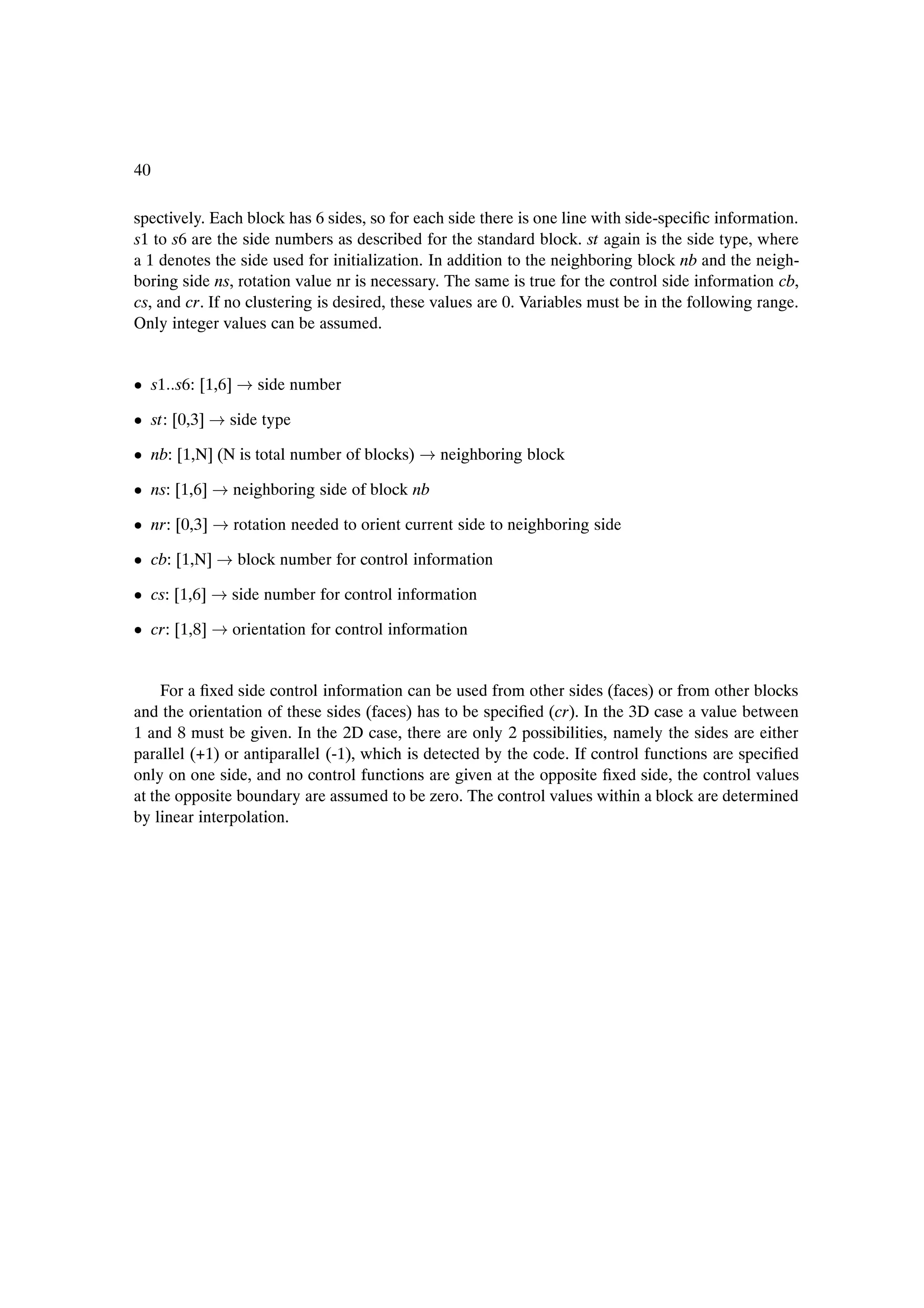 40

spectively. Each block has 6 sides, so for each side there is one line with side-speciÞc information.
s1 to s6 are the side numbers as described for the standard block. st again is the side type, where
a 1 denotes the side used for initialization. In addition to the neighboring block nb and the neigh-
boring side ns, rotation value nr is necessary. The same is true for the control side information cb,
cs, and cr. If no clustering is desired, these values are 0. Variables must be in the following range.
Only integer values can be assumed.


¯ s1 s6: [1,6]      side number

¯ st: [0,3]   side type

¯ nb: [1,N] (N is total number of blocks)       neighboring block

¯ ns: [1,6]      neighboring side of block nb

¯ nr: [0,3]      rotation needed to orient current side to neighboring side

¯ cb: [1,N]      block number for control information

¯ cs: [1,6]      side number for control information

¯ cr: [1,8]      orientation for control information


     For a Þxed side control information can be used from other sides (faces) or from other blocks
and the orientation of these sides (faces) has to be speciÞed (cr). In the 3D case a value between
1 and 8 must be given. In the 2D case, there are only 2 possibilities, namely the sides are either
parallel (+1) or antiparallel (-1), which is detected by the code. If control functions are speciÞed
only on one side, and no control functions are given at the opposite Þxed side, the control values
at the opposite boundary are assumed to be zero. The control values within a block are determined
by linear interpolation.
 