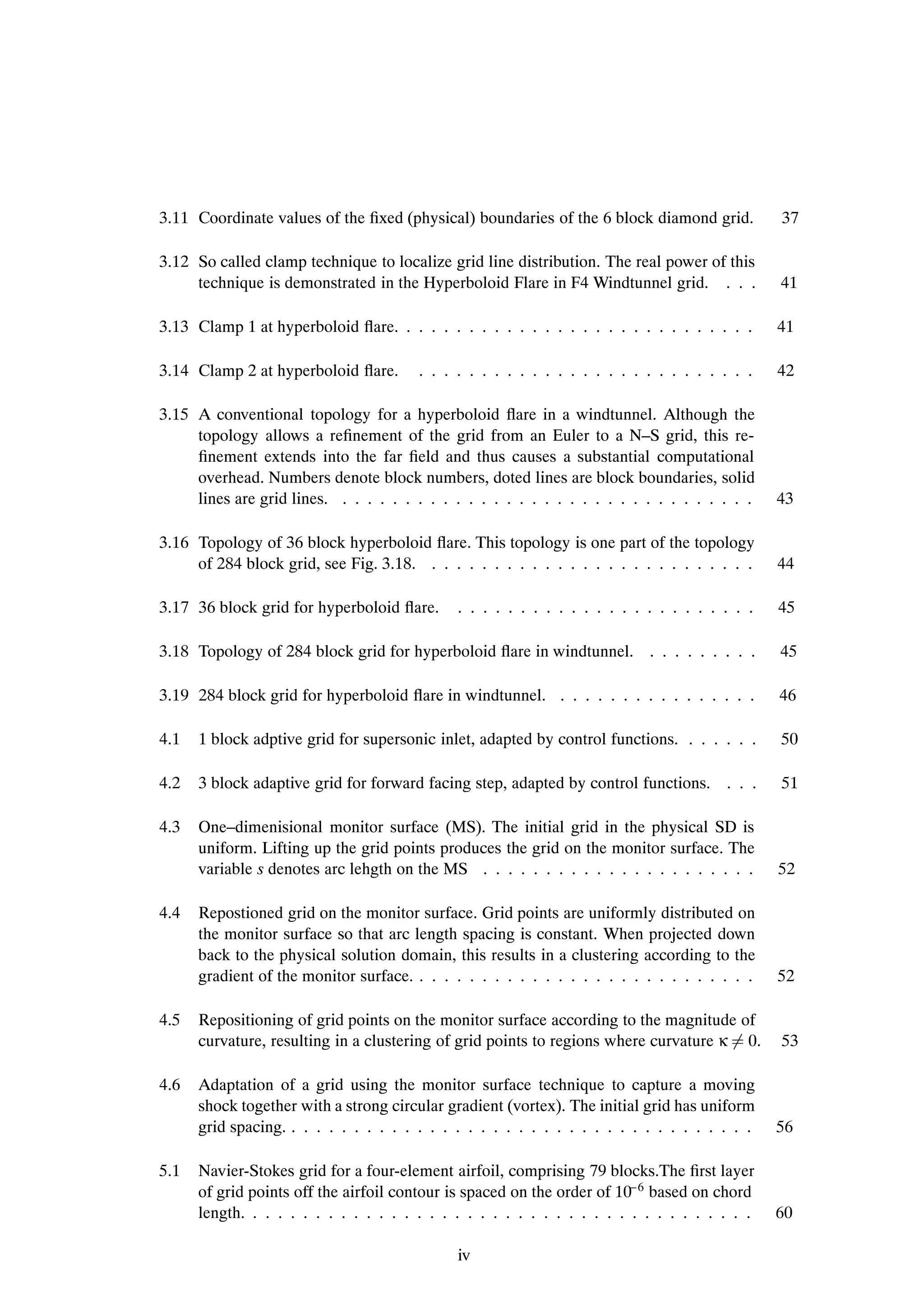 3.11 Coordinate values of the Þxed (physical) boundaries of the 6 block diamond grid.           37

3.12 So called clamp technique to localize grid line distribution. The real power of this
     technique is demonstrated in the Hyperboloid Flare in F4 Windtunnel grid. . . .            41

3.13 Clamp 1 at hyperboloid ßare. . . . . . . . . . . . . . . . . . . . . . . . . . . . .       41

3.14 Clamp 2 at hyperboloid ßare.       . . . . . . . . . . . . . . . . . . . . . . . . . . .   42

3.15 A conventional topology for a hyperboloid ßare in a windtunnel. Although the
     topology allows a reÞnement of the grid from an Euler to a N–S grid, this re-
     Þnement extends into the far Þeld and thus causes a substantial computational
     overhead. Numbers denote block numbers, doted lines are block boundaries, solid
     lines are grid lines. . . . . . . . . . . . . . . . . . . . . . . . . . . . . . . . . .    43

3.16 Topology of 36 block hyperboloid ßare. This topology is one part of the topology
     of 284 block grid, see Fig. 3.18. . . . . . . . . . . . . . . . . . . . . . . . . . .      44

3.17 36 block grid for hyperboloid ßare.      . . . . . . . . . . . . . . . . . . . . . . . .   45

3.18 Topology of 284 block grid for hyperboloid ßare in windtunnel. . . . . . . . . .           45

3.19 284 block grid for hyperboloid ßare in windtunnel. . . . . . . . . . . . . . . . .         46

4.1   1 block adptive grid for supersonic inlet, adapted by control functions. . . . . . .      50

4.2   3 block adaptive grid for forward facing step, adapted by control functions. . . .        51

4.3   One–dimenisional monitor surface (MS). The initial grid in the physical SD is
      uniform. Lifting up the grid points produces the grid on the monitor surface. The
      variable s denotes arc lehgth on the MS . . . . . . . . . . . . . . . . . . . . . .       52

4.4   Repostioned grid on the monitor surface. Grid points are uniformly distributed on
      the monitor surface so that arc length spacing is constant. When projected down
      back to the physical solution domain, this results in a clustering according to the
      gradient of the monitor surface. . . . . . . . . . . . . . . . . . . . . . . . . . . .    52

4.5   Repositioning of grid points on the monitor surface according to the magnitude of
      curvature, resulting in a clustering of grid points to regions where curvature κ 0.       53

4.6   Adaptation of a grid using the monitor surface technique to capture a moving
      shock together with a strong circular gradient (vortex). The initial grid has uniform
      grid spacing. . . . . . . . . . . . . . . . . . . . . . . . . . . . . . . . . . . . . .   56

5.1   Navier-Stokes grid for a four-element airfoil, comprising 79 blocks.The Þrst layer
                                                                          
      of grid points off the airfoil contour is spaced on the order of 10 6 based on chord
      length. . . . . . . . . . . . . . . . . . . . . . . . . . . . . . . . . . . . . . . . .   60

                                              iv
 
