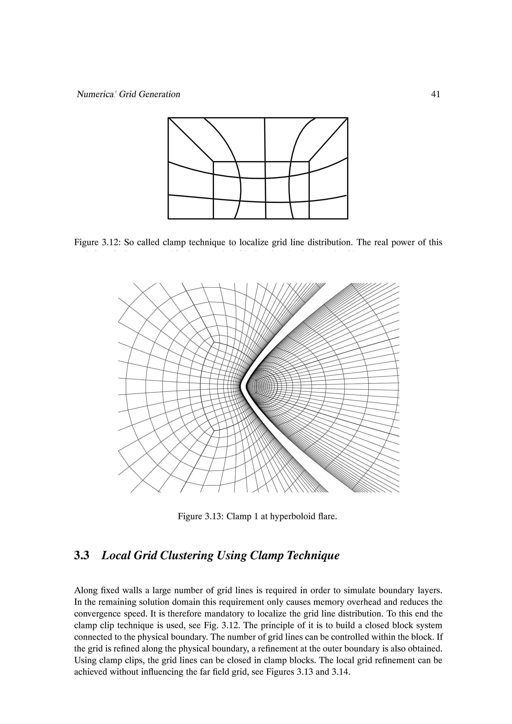 Numerical Grid Generation                                                                       41




Figure 3.12: So called clamp technique to localize grid line distribution. The real power of this
technique is demonstrated in the Hyperboloid Flare in F4 Windtunnel grid.




                            Figure 3.13: Clamp 1 at hyperboloid ßare.



3.3 Local Grid Clustering Using Clamp Technique

Along Þxed walls a large number of grid lines is required in order to simulate boundary layers.
In the remaining solution domain this requirement only causes memory overhead and reduces the
convergence speed. It is therefore mandatory to localize the grid line distribution. To this end the
clamp clip technique is used, see Fig. 3.12. The principle of it is to build a closed block system
connected to the physical boundary. The number of grid lines can be controlled within the block. If
the grid is reÞned along the physical boundary, a reÞnement at the outer boundary is also obtained.
Using clamp clips, the grid lines can be closed in clamp blocks. The local grid reÞnement can be
achieved without inßuencing the far Þeld grid, see Figures 3.13 and 3.14.
 