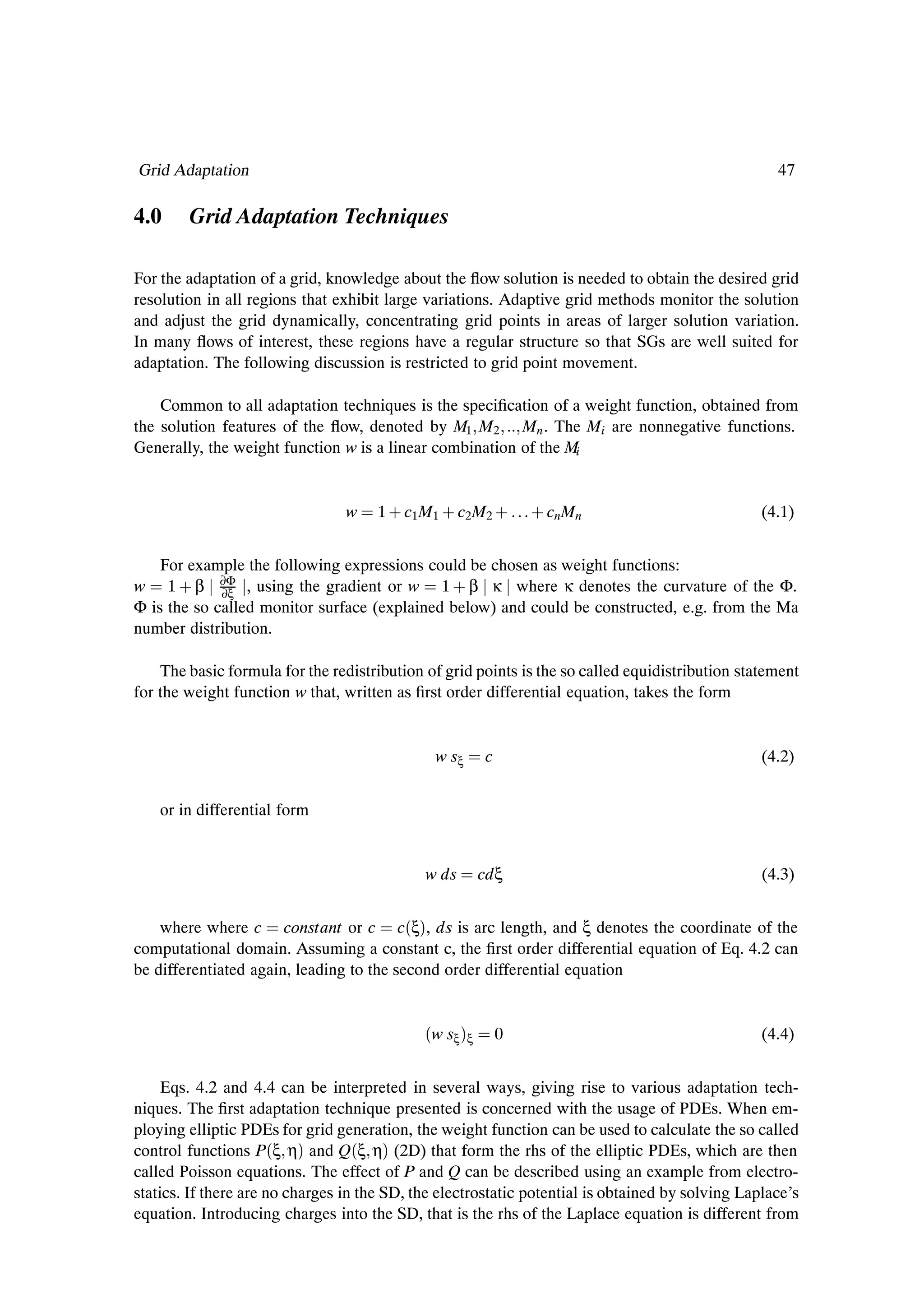 Grid Adaptation                                                                                     47

4.0     Grid Adaptation Techniques

For the adaptation of a grid, knowledge about the ßow solution is needed to obtain the desired grid
resolution in all regions that exhibit large variations. Adaptive grid methods monitor the solution
and adjust the grid dynamically, concentrating grid points in areas of larger solution variation.
In many ßows of interest, these regions have a regular structure so that SGs are well suited for
adaptation. The following discussion is restricted to grid point movement.

    Common to all adaptation techniques is the speciÞcation of a weight function, obtained from
the solution features of the ßow, denoted by M1 M2 Mn . The Mi are nonnegative functions.
Generally, the weight function w is a linear combination of the Mi


                                 w    1 · c1 M1 · c2 M2 ·      · cnMn                             (4.1)


    For example the following expressions could be chosen as weight functions:
w 1 · β ∂Φ , using the gradient or w 1 · β κ where κ denotes the curvature of the Φ.
             ∂ξ
Φ is the so called monitor surface (explained below) and could be constructed, e.g. from the Ma
number distribution.

    The basic formula for the redistribution of grid points is the so called equidistribution statement
for the weight function w that, written as Þrst order differential equation, takes the form


                                               w sξ    c                                          (4.2)


    or in differential form


                                             w ds      cdξ                                        (4.3)


    where where c constant or c c´ξµ, ds is arc length, and ξ denotes the coordinate of the
computational domain. Assuming a constant c, the Þrst order differential equation of Eq. 4.2 can
be differentiated again, leading to the second order differential equation


                                             ´w sξµξ       0                                      (4.4)


     Eqs. 4.2 and 4.4 can be interpreted in several ways, giving rise to various adaptation tech-
niques. The Þrst adaptation technique presented is concerned with the usage of PDEs. When em-
ploying elliptic PDEs for grid generation, the weight function can be used to calculate the so called
control functions P´ξ ηµ and Q´ξ ηµ (2D) that form the rhs of the elliptic PDEs, which are then
called Poisson equations. The effect of P and Q can be described using an example from electro-
statics. If there are no charges in the SD, the electrostatic potential is obtained by solving Laplace’s
equation. Introducing charges into the SD, that is the rhs of the Laplace equation is different from
 
