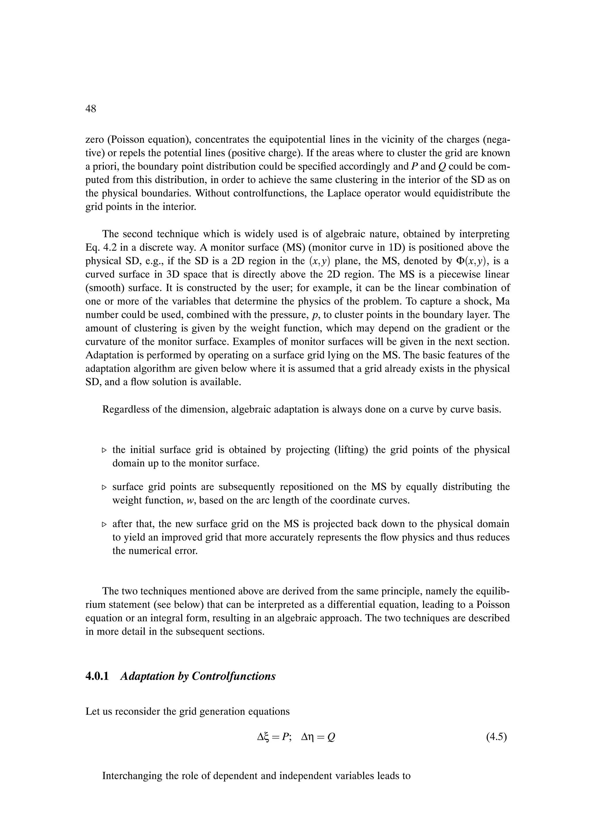 48

zero (Poisson equation), concentrates the equipotential lines in the vicinity of the charges (nega-
tive) or repels the potential lines (positive charge). If the areas where to cluster the grid are known
a priori, the boundary point distribution could be speciÞed accordingly and P and Q could be com-
puted from this distribution, in order to achieve the same clustering in the interior of the SD as on
the physical boundaries. Without controlfunctions, the Laplace operator would equidistribute the
grid points in the interior.

    The second technique which is widely used is of algebraic nature, obtained by interpreting
Eq. 4.2 in a discrete way. A monitor surface (MS) (monitor curve in 1D) is positioned above the
physical SD, e.g., if the SD is a 2D region in the ´x yµ plane, the MS, denoted by Φ´x yµ, is a
curved surface in 3D space that is directly above the 2D region. The MS is a piecewise linear
(smooth) surface. It is constructed by the user; for example, it can be the linear combination of
one or more of the variables that determine the physics of the problem. To capture a shock, Ma
number could be used, combined with the pressure, p, to cluster points in the boundary layer. The
amount of clustering is given by the weight function, which may depend on the gradient or the
curvature of the monitor surface. Examples of monitor surfaces will be given in the next section.
Adaptation is performed by operating on a surface grid lying on the MS. The basic features of the
adaptation algorithm are given below where it is assumed that a grid already exists in the physical
SD, and a ßow solution is available.

     Regardless of the dimension, algebraic adaptation is always done on a curve by curve basis.


     º the initial surface grid is obtained by projecting (lifting) the grid points of the physical
       domain up to the monitor surface.

     º surface grid points are subsequently repositioned on the MS by equally distributing the
       weight function, w, based on the arc length of the coordinate curves.

     º after that, the new surface grid on the MS is projected back down to the physical domain
       to yield an improved grid that more accurately represents the ßow physics and thus reduces
       the numerical error.


    The two techniques mentioned above are derived from the same principle, namely the equilib-
rium statement (see below) that can be interpreted as a differential equation, leading to a Poisson
equation or an integral form, resulting in an algebraic approach. The two techniques are described
in more detail in the subsequent sections.



4.0.1 Adaptation by Controlfunctions

Let us reconsider the grid generation equations

                                         ∆ξ    P; ∆η      Q                                      (4.5)


     Interchanging the role of dependent and independent variables leads to
 