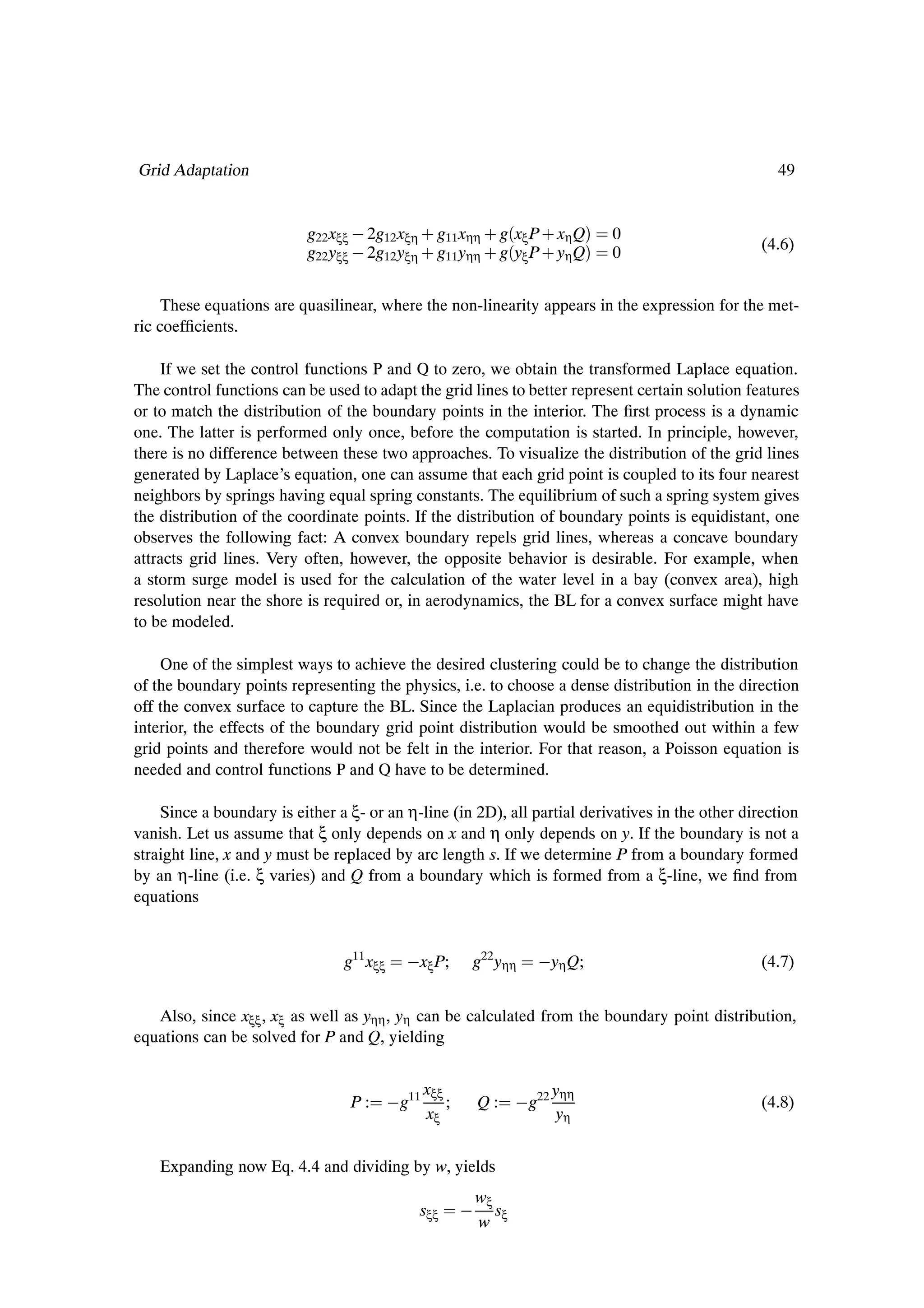 Grid Adaptation                                                                                     49


                           g22 xξξ   2g12 xξη · g11 xηη · g´xξ P · xη Qµ         0
                           g22 yξξ   2g12 yξη · g11 yηη · g´yξ P · yη Qµ         0                (4.6)


     These equations are quasilinear, where the non-linearity appears in the expression for the met-
ric coefÞcients.

    If we set the control functions P and Q to zero, we obtain the transformed Laplace equation.
The control functions can be used to adapt the grid lines to better represent certain solution features
or to match the distribution of the boundary points in the interior. The Þrst process is a dynamic
one. The latter is performed only once, before the computation is started. In principle, however,
there is no difference between these two approaches. To visualize the distribution of the grid lines
generated by Laplace’s equation, one can assume that each grid point is coupled to its four nearest
neighbors by springs having equal spring constants. The equilibrium of such a spring system gives
the distribution of the coordinate points. If the distribution of boundary points is equidistant, one
observes the following fact: A convex boundary repels grid lines, whereas a concave boundary
attracts grid lines. Very often, however, the opposite behavior is desirable. For example, when
a storm surge model is used for the calculation of the water level in a bay (convex area), high
resolution near the shore is required or, in aerodynamics, the BL for a convex surface might have
to be modeled.

    One of the simplest ways to achieve the desired clustering could be to change the distribution
of the boundary points representing the physics, i.e. to choose a dense distribution in the direction
off the convex surface to capture the BL. Since the Laplacian produces an equidistribution in the
interior, the effects of the boundary grid point distribution would be smoothed out within a few
grid points and therefore would not be felt in the interior. For that reason, a Poisson equation is
needed and control functions P and Q have to be determined.

    Since a boundary is either a ξ- or an η-line (in 2D), all partial derivatives in the other direction
vanish. Let us assume that ξ only depends on x and η only depends on y. If the boundary is not a
straight line, x and y must be replaced by arc length s. If we determine P from a boundary formed
by an η-line (i.e. ξ varies) and Q from a boundary which is formed from a ξ-line, we Þnd from
equations


                                g11 xξξ      xξ P;       g22 yηη       yη Q;                      (4.7)


   Also, since xξξ , xξ as well as yηη , yη can be calculated from the boundary point distribution,
equations can be solved for P and Q, yielding


                                                 xξξ                       yηη
                                 P:        g11       ;       Q:      g22                          (4.8)
                                                 xξ                         yη


    Expanding now Eq. 4.4 and dividing by w, yields
                                                             wξ
                                             sξξ                s
                                                             w ξ
 