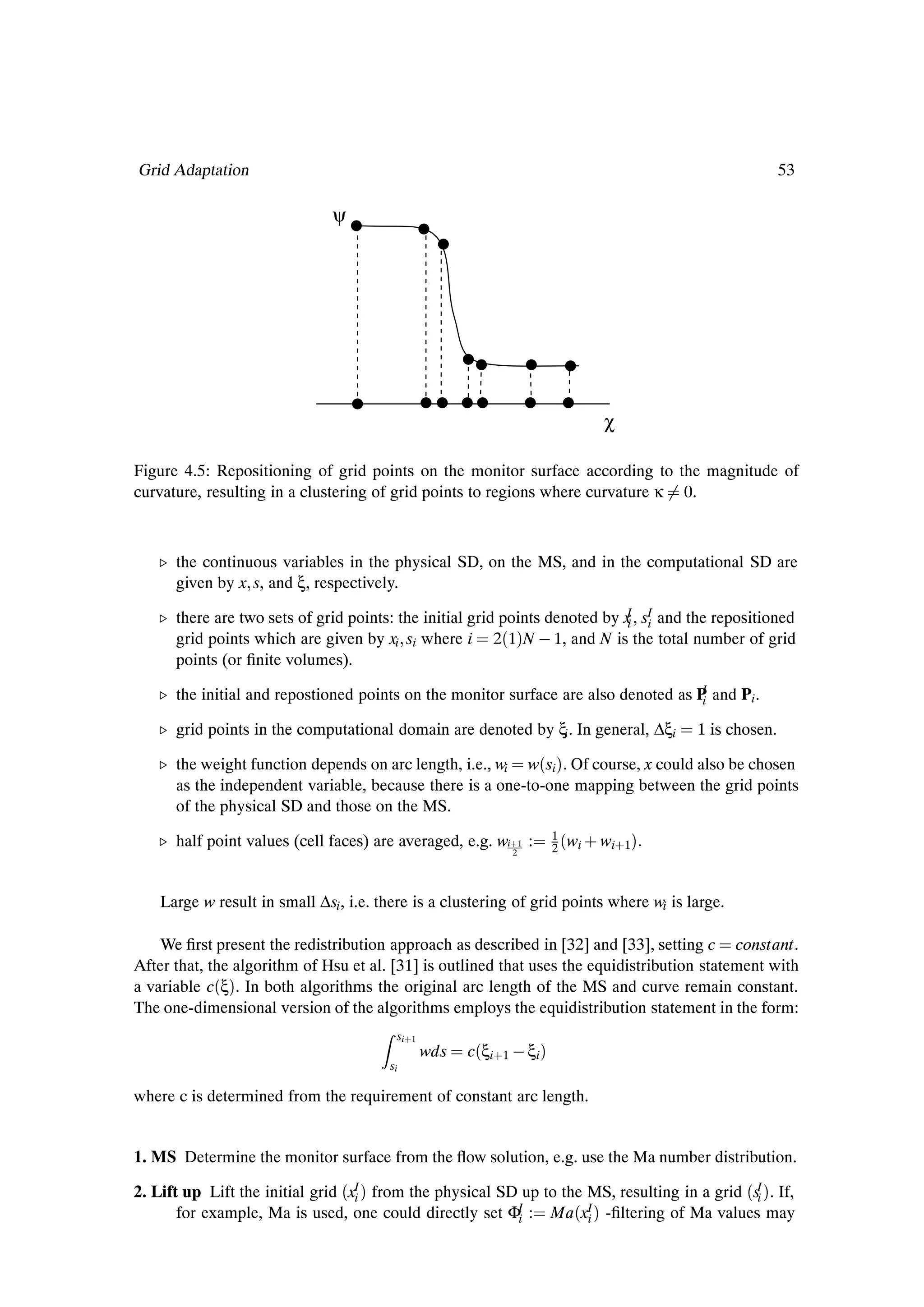 Grid Adaptation                                                                                         53

                               ψ




                                                                                χ

Figure 4.5: Repositioning of grid points on the monitor surface according to the magnitude of
curvature, resulting in a clustering of grid points to regions where curvature κ 0.



   º the continuous variables in the physical SD, on the MS, and in the computational SD are
     given by x s, and ξ, respectively.

   º there are two sets of grid points: the initial grid points denoted by x , sI and the repositioned
                                                                            I
                                                                            i i
     grid points which are given by xi si where i 2´1µN   1, and N is the total number of grid
     points (or Þnite volumes).
                                                                                    I
   º the initial and repostioned points on the monitor surface are also denoted as P and Pi .
                                                                                    i

   º grid points in the computational domain are denoted by ξi . In general, ∆ξi         1 is chosen.

   º the weight function depends on arc length, i.e., wi w´si µ. Of course, x could also be chosen
     as the independent variable, because there is a one-to-one mapping between the grid points
     of the physical SD and those on the MS.

   º half point values (cell faces) are averaged, e.g. wi·1 :
                                                             2
                                                                      1
                                                                      2   ´wi · wi·1µ

    Large w result in small ∆si , i.e. there is a clustering of grid points where wi is large.

    We Þrst present the redistribution approach as described in [32] and [33], setting c constant.
After that, the algorithm of Hsu et al. [31] is outlined that uses the equidistribution statement with
a variable c´ξµ. In both algorithms the original arc length of the MS and curve remain constant.
The one-dimensional version of the algorithms employs the equidistribution statement in the form:
                                         si·1
                                                wds   c´ξi·1   ξi µ
                                        si

where c is determined from the requirement of constant arc length.


1. MS Determine the monitor surface from the ßow solution, e.g. use the Ma number distribution.

2. Lift up Lift the initial grid ´xI µ from the physical SD up to the MS, resulting in a grid ´sI µ. If,
                                   i                                                            i
       for example, Ma is used, one could directly set ΦI : Ma´xI µ -Þltering of Ma values may
                                                           i          i
 