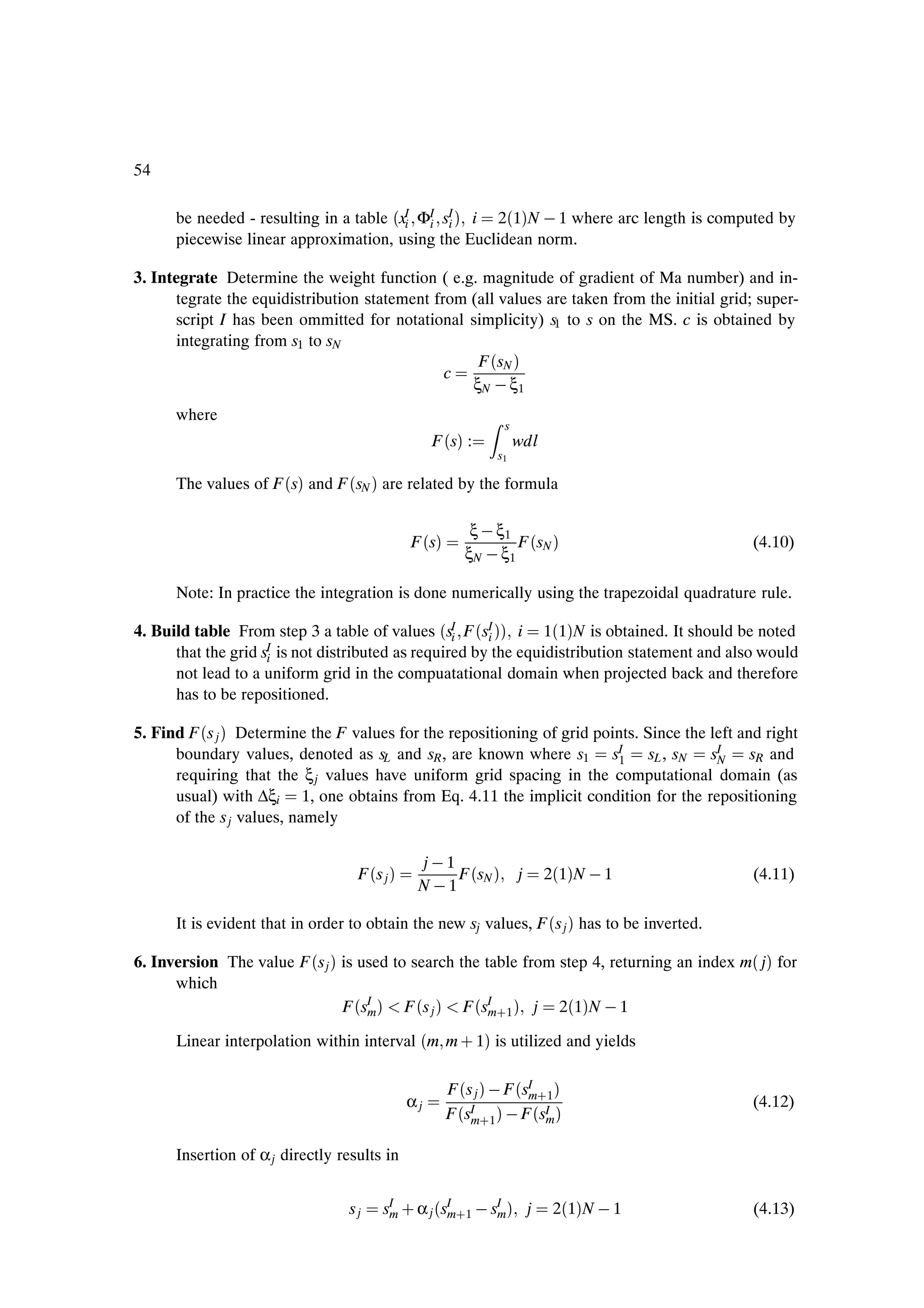 54

      be needed - resulting in a table ´xI ΦI sI µ i 2´1µN   1 where arc length is computed by
                                         i  i i
      piecewise linear approximation, using the Euclidean norm.

3. Integrate Determine the weight function ( e.g. magnitude of gradient of Ma number) and in-
      tegrate the equidistribution statement from (all values are taken from the initial grid; super-
      script I has been ommitted for notational simplicity) s1 to s on the MS. c is obtained by
      integrating from s1 to sN
                                                   F ´sN µ
                                               c
                                                  ξN   ξ1
      where
                                                                s
                                                   F ´sµ :          wdl
                                                               s1

      The values of F ´sµ and F ´sN µ are related by the formula

                                                          ξ   ξ1
                                              F ´sµ              F ´sN µ                       (4.10)
                                                         ξN   ξ1

      Note: In practice the integration is done numerically using the trapezoidal quadrature rule.

4. Build table From step 3 a table of values ´sI F ´sI µµ i 1´1µN is obtained. It should be noted
                                                   i    i
      that the grid sI is not distributed as required by the equidistribution statement and also would
                     i
      not lead to a uniform grid in the compuatational domain when projected back and therefore
      has to be repositioned.

5. Find F ´s j µ Determine the F values for the repositioning of grid points. Since the left and right
      boundary values, denoted as sL and sR , are known where s1 sI sL , sN sI
                                                                         1               N     sR and
      requiring that the ξ j values have uniform grid spacing in the computational domain (as
      usual) with ∆ξi 1, one obtains from Eq. 4.11 the implicit condition for the repositioning
      of the s j values, namely

                                               j 1
                                   F ´s j µ         F ´sN µ         j     2´1µN   1            (4.11)
                                               N  1

      It is evident that in order to obtain the new sj values, F ´s j µ has to be inverted.

6. Inversion The value F ´s j µ is used to search the table from step 4, returning an index m´ jµ for
      which
                                F ´sI µ F ´s j µ F ´sI ·1 µ j 2´1µN   1
                                    m                  m

      Linear interpolation within interval ´m m · 1µ is utilized and yields

                                                      F ´s j µ   F ´sI ·1 µ
                                                                     m
                                              αj                                               (4.12)
                                                      F ´sm·1 µ   F ´sI µ
                                                          I
                                                                        m

      Insertion of α j directly results in


                                 sj     sI · α j ´sI ·1   sI µ j
                                         m         m       m               2´1µN   1           (4.13)
 