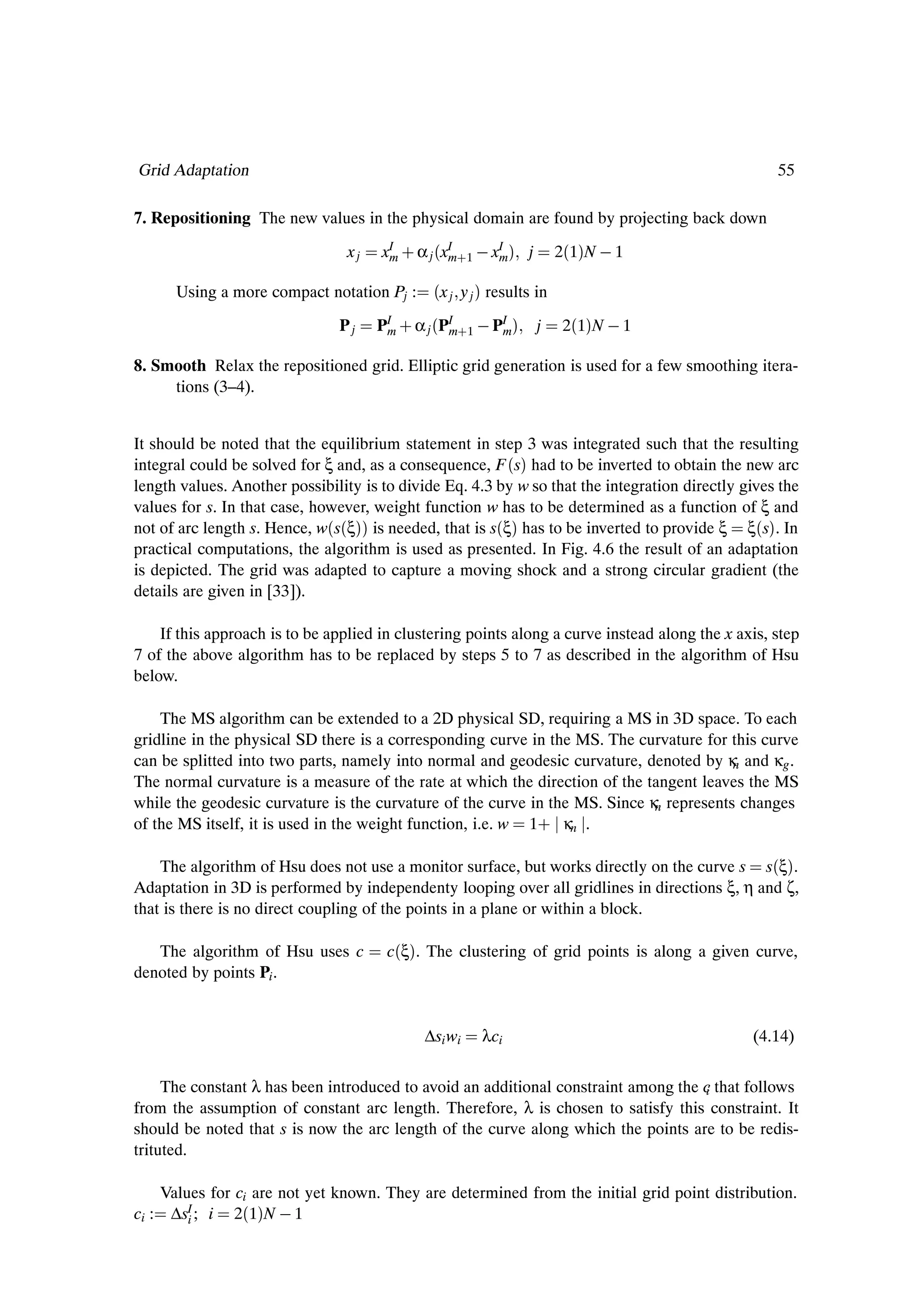 Grid Adaptation                                                                                    55

7. Repositioning The new values in the physical domain are found by projecting back down
                                 xj   xI · α j ´xI ·1   xI µ j
                                       m         m       m       2´1µN   1

      Using a more compact notation Pj :       ´x j y j µ results in
                               Pj     PI · α j ´PI ·1   PI µ j 2´1µN   1
                                       m          m          m

8. Smooth Relax the repositioned grid. Elliptic grid generation is used for a few smoothing itera-
     tions (3–4).


It should be noted that the equilibrium statement in step 3 was integrated such that the resulting
integral could be solved for ξ and, as a consequence, F ´sµ had to be inverted to obtain the new arc
length values. Another possibility is to divide Eq. 4.3 by w so that the integration directly gives the
values for s. In that case, however, weight function w has to be determined as a function of ξ and
not of arc length s. Hence, w´s´ξµµ is needed, that is s´ξµ has to be inverted to provide ξ ξ´sµ. In
practical computations, the algorithm is used as presented. In Fig. 4.6 the result of an adaptation
is depicted. The grid was adapted to capture a moving shock and a strong circular gradient (the
details are given in [33]).

    If this approach is to be applied in clustering points along a curve instead along the x axis, step
7 of the above algorithm has to be replaced by steps 5 to 7 as described in the algorithm of Hsu
below.

    The MS algorithm can be extended to a 2D physical SD, requiring a MS in 3D space. To each
gridline in the physical SD there is a corresponding curve in the MS. The curvature for this curve
can be splitted into two parts, namely into normal and geodesic curvature, denoted by κ and κg .
                                                                                        n
The normal curvature is a measure of the rate at which the direction of the tangent leaves the MS
while the geodesic curvature is the curvature of the curve in the MS. Since κ represents changes
                                                                             n
of the MS itself, it is used in the weight function, i.e. w 1· κn .

    The algorithm of Hsu does not use a monitor surface, but works directly on the curve s s´ξµ.
Adaptation in 3D is performed by independenty looping over all gridlines in directions ξ, η and ζ,
that is there is no direct coupling of the points in a plane or within a block.

   The algorithm of Hsu uses c         c´ξµ. The clustering of grid points is along a given curve,
denoted by points Pi .


                                             ∆si wi   λci                                      (4.14)

     The constant λ has been introduced to avoid an additional constraint among the c that follows
                                                                                    i
from the assumption of constant arc length. Therefore, λ is chosen to satisfy this constraint. It
should be noted that s is now the arc length of the curve along which the points are to be redis-
trituted.

    Values for ci are not yet known. They are determined from the initial grid point distribution.
ci : ∆sI ; i 2´1µN   1
        i
 