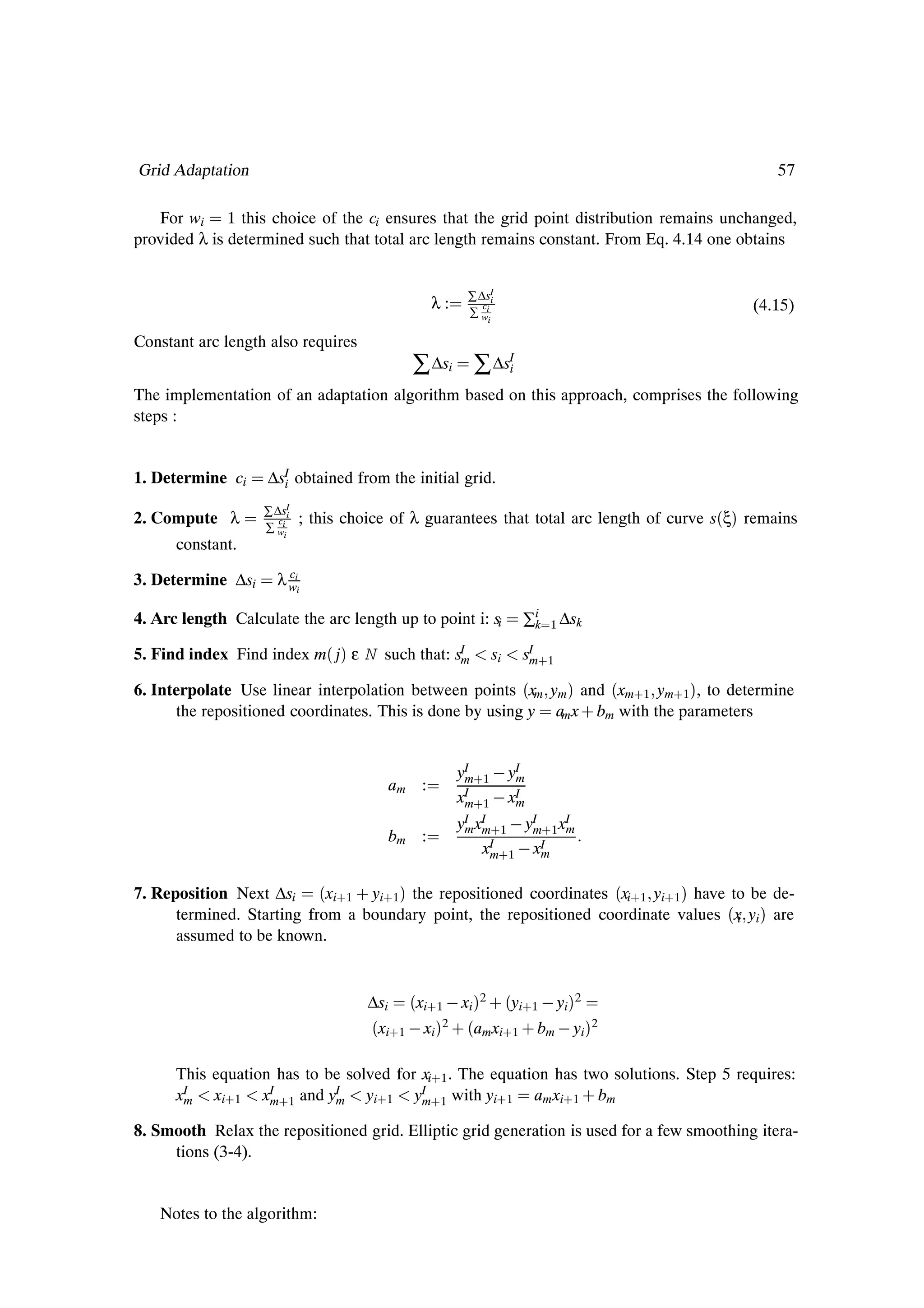 Grid Adaptation                                                                                    57

   For wi 1 this choice of the ci ensures that the grid point distribution remains unchanged,
provided λ is determined such that total arc length remains constant. From Eq. 4.14 one obtains


                                                          ∑ ∆sI
                                                    λ:       c
                                                          ∑ wii
                                                                i
                                                                                               (4.15)

Constant arc length also requires
                                               ∑ ∆si ∑ ∆sIi
The implementation of an adaptation algorithm based on this approach, comprises the following
steps :


1. Determine ci     ∆sI obtained from the initial grid.
                      i

2. Compute λ       ∑ ∆sI
                      c
                         i
                             ; this choice of λ guarantees that total arc length of curve s´ξµ remains
                   ∑ wii
      constant.
                        c
3. Determine ∆si      λ wii

4. Arc length Calculate the arc length up to point i: si             ∑i
                                                                      k   1 ∆sk

5. Find index Find index m´ jµ ε N such that: sI
                                               m                si   sI ·1
                                                                      m

6. Interpolate Use linear interpolation between points ´xm ym µ and ´xm·1 ym·1 µ, to determine
      the repositioned coordinates. This is done by using y am x · bm with the parameters


                                                         yI ·1   yI
                                                          m       m
                                             am :         I
                                                         xm·1   xIm
                                                         yI xI ·1   yI ·1 xI
                                                          m m        m     m
                                             bm :
                                                             xI ·1   xI
                                                               m       m


7. Reposition Next ∆si ´xi·1 · yi·1 µ the repositioned coordinates ´xi·1 yi·1 µ have to be de-
      termined. Starting from a boundary point, the repositioned coordinate values ´x yi µ are
                                                                                      i
      assumed to be known.


                                       ∆si   ´xi·1   xi µ2 ·´yi·1   yiµ2
                                       ´xi·1   xiµ2 ·´amxi·1 · bm   yiµ2
      This equation has to be solved for xi·1 . The equation has two solutions. Step 5 requires:
      xI
       m   xi·1 xI ·1 and yI
                   m        m    yi·1 yI ·1 with yi·1 am xi·1 · bm
                                         m

8. Smooth Relax the repositioned grid. Elliptic grid generation is used for a few smoothing itera-
     tions (3-4).


    Notes to the algorithm:
 