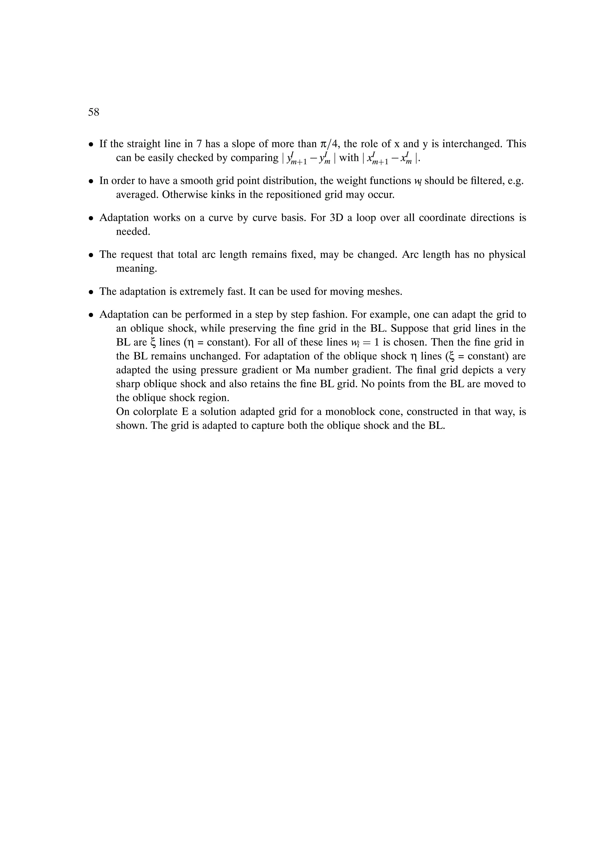 58

¯ If the straight line in 7 has a slope of more than π 4, the role of x and y is interchanged. This
       can be easily checked by comparing yI ·1   yI with xI ·1   xI .
                                              m       m          m       m

¯ In order to have a smooth grid point distribution, the weight functions w should be Þltered, e.g.
                                                                           i
      averaged. Otherwise kinks in the repositioned grid may occur.

¯ Adaptation works on a curve by curve basis. For 3D a loop over all coordinate directions is
     needed.

¯ The request that total arc length remains Þxed, may be changed. Arc length has no physical
     meaning.

¯ The adaptation is extremely fast. It can be used for moving meshes.

¯ Adaptation can be performed in a step by step fashion. For example, one can adapt the grid to
     an oblique shock, while preserving the Þne grid in the BL. Suppose that grid lines in the
     BL are ξ lines (η = constant). For all of these lines wi 1 is chosen. Then the Þne grid in
     the BL remains unchanged. For adaptation of the oblique shock η lines (ξ = constant) are
     adapted the using pressure gradient or Ma number gradient. The Þnal grid depicts a very
     sharp oblique shock and also retains the Þne BL grid. No points from the BL are moved to
     the oblique shock region.
     On colorplate E a solution adapted grid for a monoblock cone, constructed in that way, is
     shown. The grid is adapted to capture both the oblique shock and the BL.
 