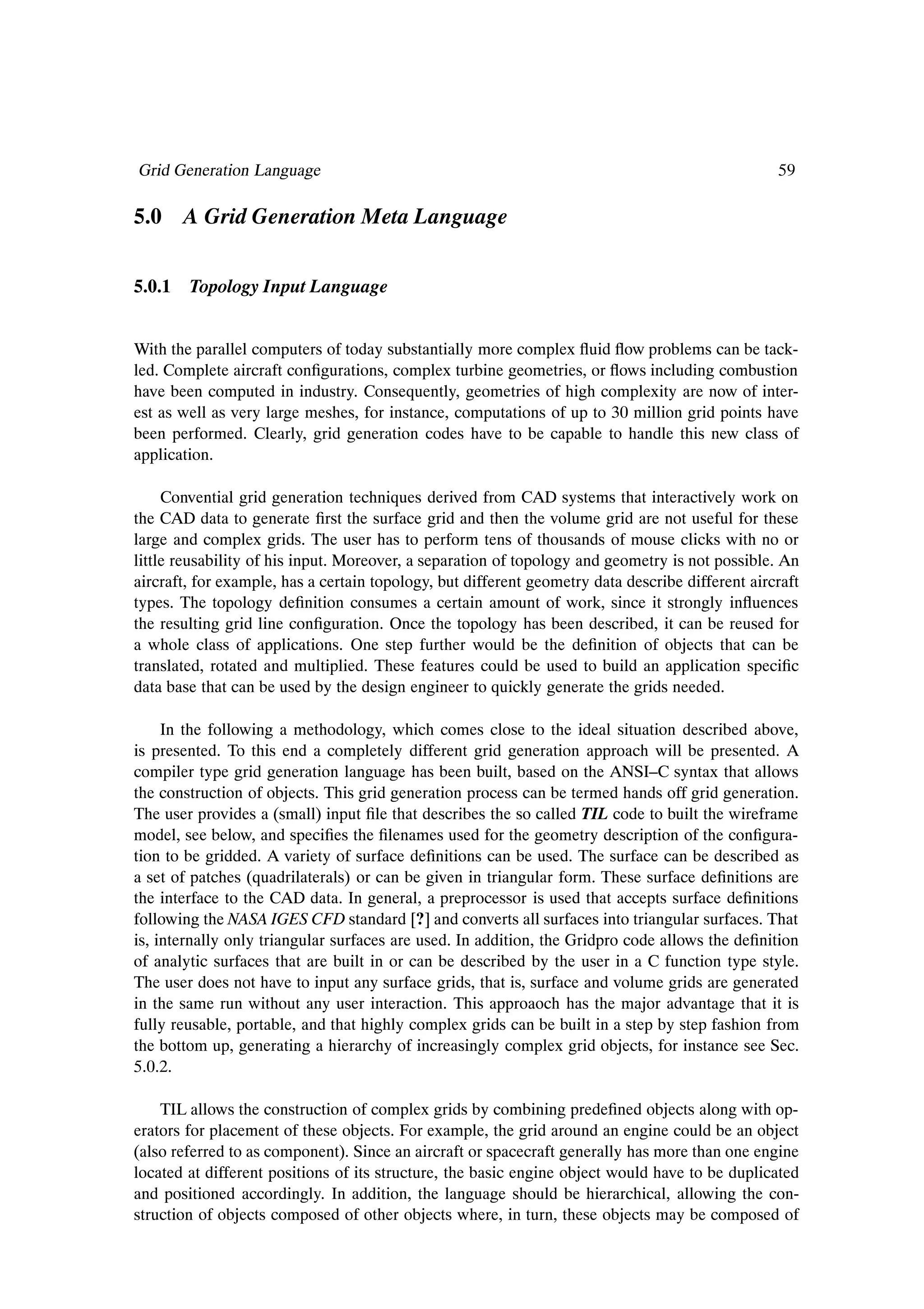 Grid Generation Language                                                                          59

5.0 A Grid Generation Meta Language


5.0.1 Topology Input Language


With the parallel computers of today substantially more complex ßuid ßow problems can be tack-
led. Complete aircraft conÞgurations, complex turbine geometries, or ßows including combustion
have been computed in industry. Consequently, geometries of high complexity are now of inter-
est as well as very large meshes, for instance, computations of up to 30 million grid points have
been performed. Clearly, grid generation codes have to be capable to handle this new class of
application.

     Convential grid generation techniques derived from CAD systems that interactively work on
the CAD data to generate Þrst the surface grid and then the volume grid are not useful for these
large and complex grids. The user has to perform tens of thousands of mouse clicks with no or
little reusability of his input. Moreover, a separation of topology and geometry is not possible. An
aircraft, for example, has a certain topology, but different geometry data describe different aircraft
types. The topology deÞnition consumes a certain amount of work, since it strongly inßuences
the resulting grid line conÞguration. Once the topology has been described, it can be reused for
a whole class of applications. One step further would be the deÞnition of objects that can be
translated, rotated and multiplied. These features could be used to build an application speciÞc
data base that can be used by the design engineer to quickly generate the grids needed.

     In the following a methodology, which comes close to the ideal situation described above,
is presented. To this end a completely different grid generation approach will be presented. A
compiler type grid generation language has been built, based on the ANSI–C syntax that allows
the construction of objects. This grid generation process can be termed hands off grid generation.
The user provides a (small) input Þle that describes the so called TIL code to built the wireframe
model, see below, and speciÞes the Þlenames used for the geometry description of the conÞgura-
tion to be gridded. A variety of surface deÞnitions can be used. The surface can be described as
a set of patches (quadrilaterals) or can be given in triangular form. These surface deÞnitions are
the interface to the CAD data. In general, a preprocessor is used that accepts surface deÞnitions
following the NASA IGES CFD standard [?] and converts all surfaces into triangular surfaces. That
is, internally only triangular surfaces are used. In addition, the Gridpro code allows the deÞnition
of analytic surfaces that are built in or can be described by the user in a C function type style.
The user does not have to input any surface grids, that is, surface and volume grids are generated
in the same run without any user interaction. This approaoch has the major advantage that it is
fully reusable, portable, and that highly complex grids can be built in a step by step fashion from
the bottom up, generating a hierarchy of increasingly complex grid objects, for instance see Sec.
5.0.2.

    TIL allows the construction of complex grids by combining predeÞned objects along with op-
erators for placement of these objects. For example, the grid around an engine could be an object
(also referred to as component). Since an aircraft or spacecraft generally has more than one engine
located at different positions of its structure, the basic engine object would have to be duplicated
and positioned accordingly. In addition, the language should be hierarchical, allowing the con-
struction of objects composed of other objects where, in turn, these objects may be composed of
 