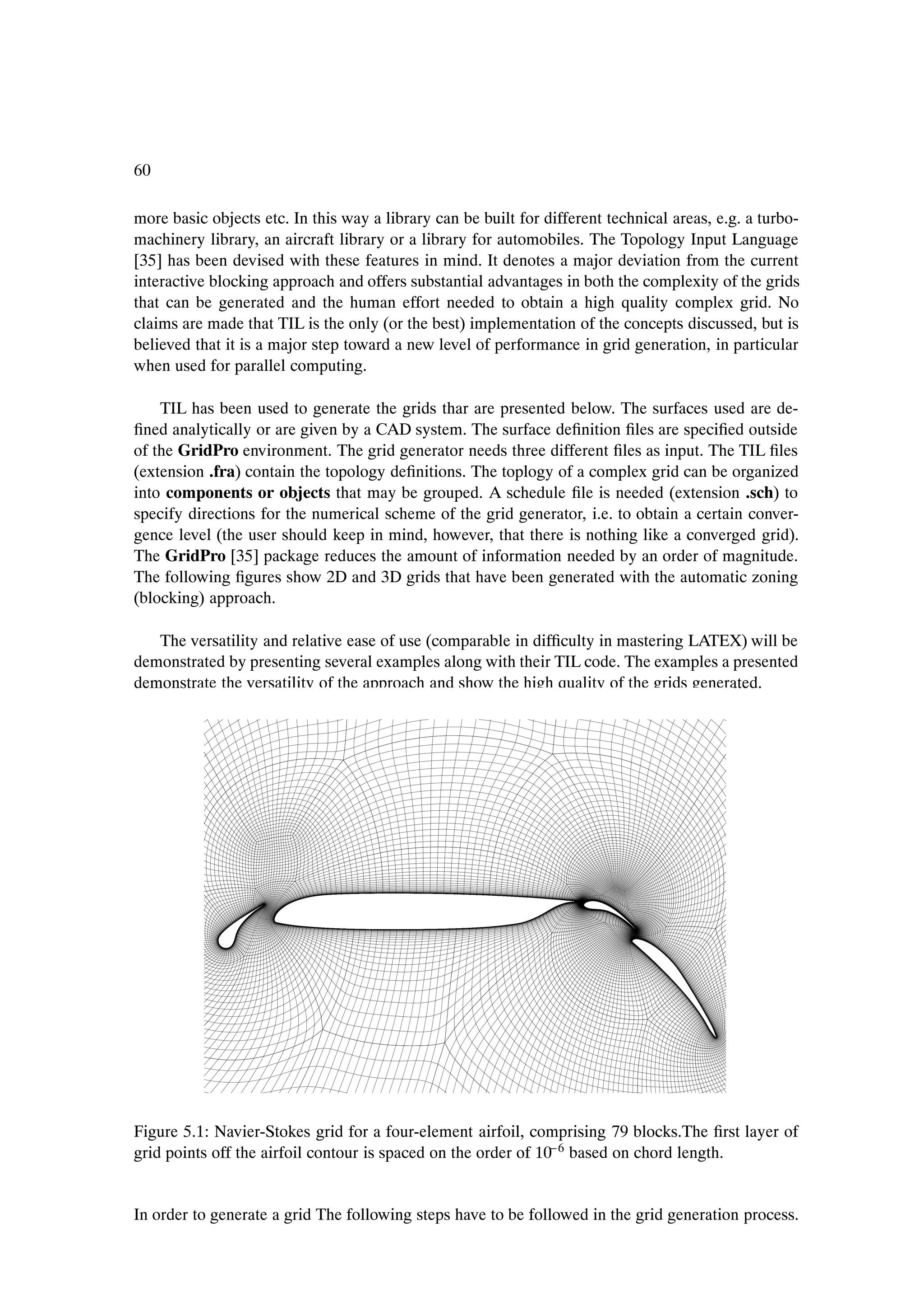 60

more basic objects etc. In this way a library can be built for different technical areas, e.g. a turbo-
machinery library, an aircraft library or a library for automobiles. The Topology Input Language
[35] has been devised with these features in mind. It denotes a major deviation from the current
interactive blocking approach and offers substantial advantages in both the complexity of the grids
that can be generated and the human effort needed to obtain a high quality complex grid. No
claims are made that TIL is the only (or the best) implementation of the concepts discussed, but is
believed that it is a major step toward a new level of performance in grid generation, in particular
when used for parallel computing.

    TIL has been used to generate the grids thar are presented below. The surfaces used are de-
Þned analytically or are given by a CAD system. The surface deÞnition Þles are speciÞed outside
of the GridPro environment. The grid generator needs three different Þles as input. The TIL Þles
(extension .fra) contain the topology deÞnitions. The toplogy of a complex grid can be organized
into components or objects that may be grouped. A schedule Þle is needed (extension .sch) to
specify directions for the numerical scheme of the grid generator, i.e. to obtain a certain conver-
gence level (the user should keep in mind, however, that there is nothing like a converged grid).
The GridPro [35] package reduces the amount of information needed by an order of magnitude.
The following Þgures show 2D and 3D grids that have been generated with the automatic zoning
(blocking) approach.

   The versatility and relative ease of use (comparable in difÞculty in mastering LATEX) will be
demonstrated by presenting several examples along with their TIL code. The examples a presented
demonstrate the versatility of the approach and show the high quality of the grids generated.




Figure 5.1: Navier-Stokes grid for a four-element airfoil, comprising 79 blocks.The Þrst layer of
                                                                 
grid points off the airfoil contour is spaced on the order of 10 6 based on chord length.


In order to generate a grid The following steps have to be followed in the grid generation process.
 