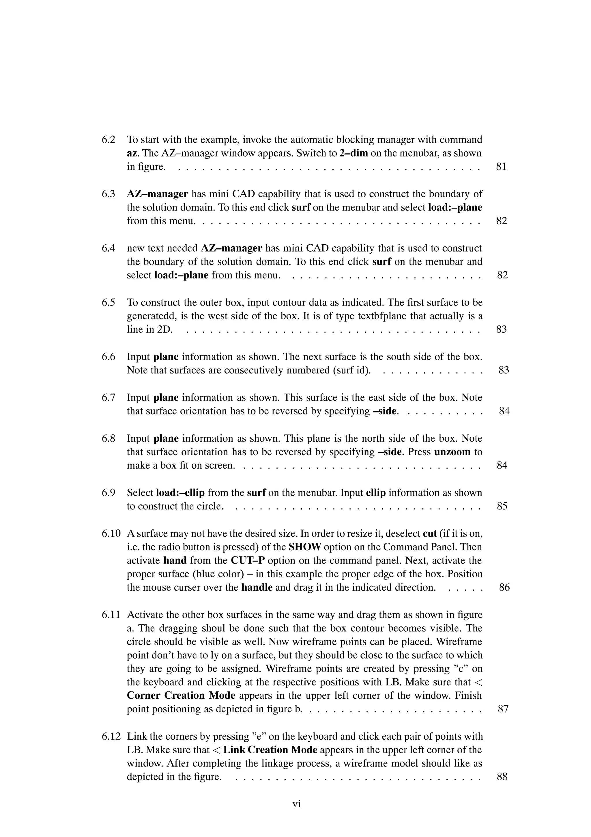 6.2   To start with the example, invoke the automatic blocking manager with command
      az. The AZ–manager window appears. Switch to 2–dim on the menubar, as shown
      in Þgure. . . . . . . . . . . . . . . . . . . . . . . . . . . . . . . . . . . . . . .       81

6.3   AZ–manager has mini CAD capability that is used to construct the boundary of
      the solution domain. To this end click surf on the menubar and select load:–plane
      from this menu. . . . . . . . . . . . . . . . . . . . . . . . . . . . . . . . . . . .       82

6.4   new text needed AZ–manager has mini CAD capability that is used to construct
      the boundary of the solution domain. To this end click surf on the menubar and
      select load:–plane from this menu. . . . . . . . . . . . . . . . . . . . . . . . .          82

6.5   To construct the outer box, input contour data as indicated. The Þrst surface to be
      generatedd, is the west side of the box. It is of type textbfplane that actually is a
      line in 2D. . . . . . . . . . . . . . . . . . . . . . . . . . . . . . . . . . . . . .       83

6.6   Input plane information as shown. The next surface is the south side of the box.
      Note that surfaces are consecutively numbered (surf id). . . . . . . . . . . . . .          83

6.7   Input plane information as shown. This surface is the east side of the box. Note
      that surface orientation has to be reversed by specifying –side. . . . . . . . . . .        84

6.8   Input plane information as shown. This plane is the north side of the box. Note
      that surface orientation has to be reversed by specifying –side. Press unzoom to
      make a box Þt on screen. . . . . . . . . . . . . . . . . . . . . . . . . . . . . . .        84

6.9   Select load:–ellip from the surf on the menubar. Input ellip information as shown
      to construct the circle. . . . . . . . . . . . . . . . . . . . . . . . . . . . . . . .      85

6.10 A surface may not have the desired size. In order to resize it, deselect cut (if it is on,
     i.e. the radio button is pressed) of the SHOW option on the Command Panel. Then
     activate hand from the CUT–P option on the command panel. Next, activate the
     proper surface (blue color) – in this example the proper edge of the box. Position
     the mouse curser over the handle and drag it in the indicated direction. . . . . .           86

6.11 Activate the other box surfaces in the same way and drag them as shown in Þgure
     a. The dragging shoul be done such that the box contour becomes visible. The
     circle should be visible as well. Now wireframe points can be placed. Wireframe
     point don’t have to ly on a surface, but they should be close to the surface to which
     they are going to be assigned. Wireframe points are created by pressing ”c” on
     the keyboard and clicking at the respective positions with LB. Make sure that
     Corner Creation Mode appears in the upper left corner of the window. Finish
     point positioning as depicted in Þgure b. . . . . . . . . . . . . . . . . . . . . . .        87

6.12 Link the corners by pressing ”e” on the keyboard and click each pair of points with
     LB. Make sure that Link Creation Mode appears in the upper left corner of the
     window. After completing the linkage process, a wireframe model should like as
     depicted in the Þgure. . . . . . . . . . . . . . . . . . . . . . . . . . . . . . . .         88

                                               vi
 