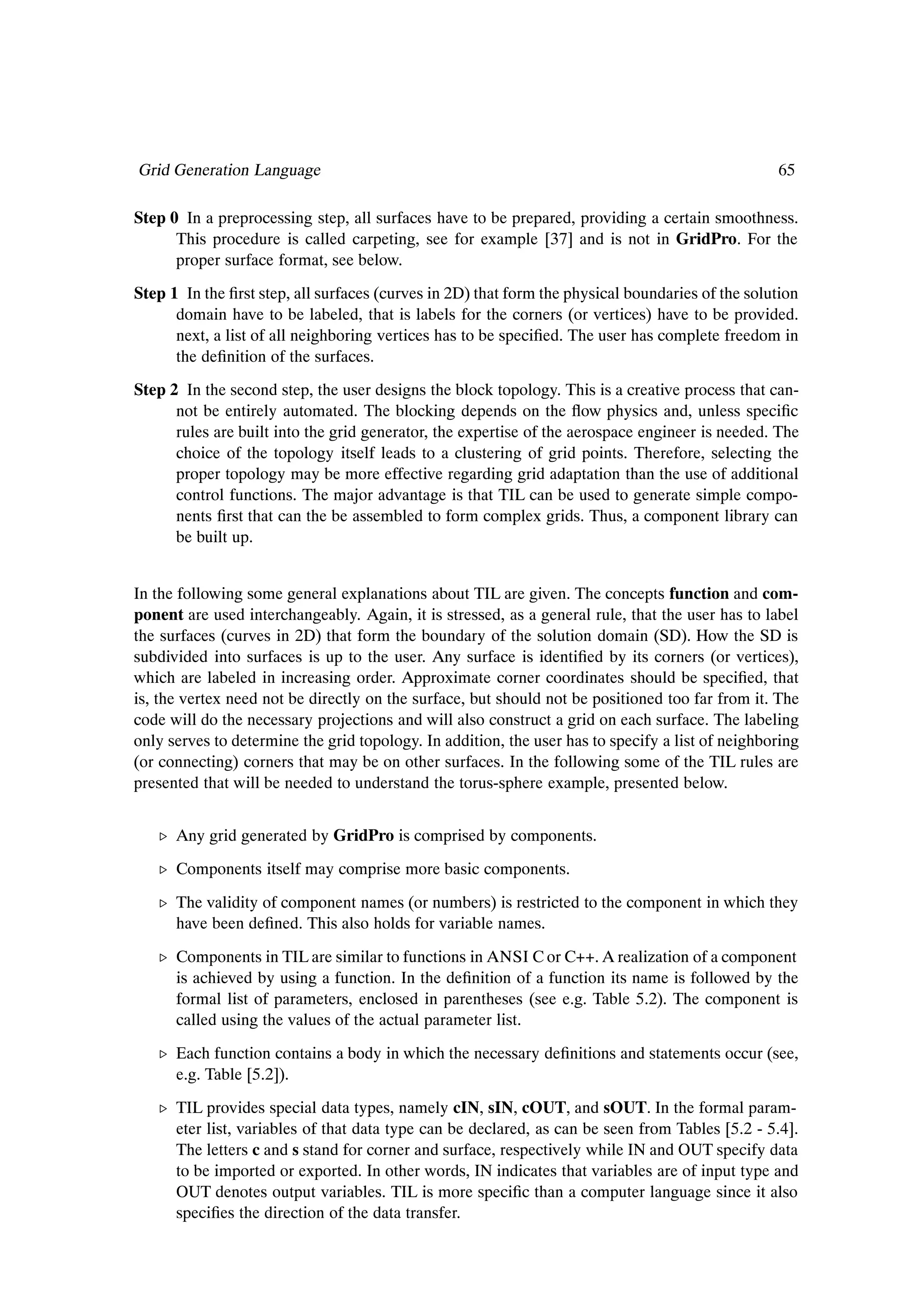 Grid Generation Language                                                                          65

Step 0 In a preprocessing step, all surfaces have to be prepared, providing a certain smoothness.
      This procedure is called carpeting, see for example [37] and is not in GridPro. For the
      proper surface format, see below.
Step 1 In the Þrst step, all surfaces (curves in 2D) that form the physical boundaries of the solution
      domain have to be labeled, that is labels for the corners (or vertices) have to be provided.
      next, a list of all neighboring vertices has to be speciÞed. The user has complete freedom in
      the deÞnition of the surfaces.
Step 2 In the second step, the user designs the block topology. This is a creative process that can-
      not be entirely automated. The blocking depends on the ßow physics and, unless speciÞc
      rules are built into the grid generator, the expertise of the aerospace engineer is needed. The
      choice of the topology itself leads to a clustering of grid points. Therefore, selecting the
      proper topology may be more effective regarding grid adaptation than the use of additional
      control functions. The major advantage is that TIL can be used to generate simple compo-
      nents Þrst that can the be assembled to form complex grids. Thus, a component library can
      be built up.


In the following some general explanations about TIL are given. The concepts function and com-
ponent are used interchangeably. Again, it is stressed, as a general rule, that the user has to label
the surfaces (curves in 2D) that form the boundary of the solution domain (SD). How the SD is
subdivided into surfaces is up to the user. Any surface is identiÞed by its corners (or vertices),
which are labeled in increasing order. Approximate corner coordinates should be speciÞed, that
is, the vertex need not be directly on the surface, but should not be positioned too far from it. The
code will do the necessary projections and will also construct a grid on each surface. The labeling
only serves to determine the grid topology. In addition, the user has to specify a list of neighboring
(or connecting) corners that may be on other surfaces. In the following some of the TIL rules are
presented that will be needed to understand the torus-sphere example, presented below.


   º Any grid generated by GridPro is comprised by components.
   º Components itself may comprise more basic components.

   º The validity of component names (or numbers) is restricted to the component in which they
     have been deÞned. This also holds for variable names.
   º Components in TIL are similar to functions in ANSI C or C++. A realization of a component
     is achieved by using a function. In the deÞnition of a function its name is followed by the
     formal list of parameters, enclosed in parentheses (see e.g. Table 5.2). The component is
     called using the values of the actual parameter list.
   º Each function contains a body in which the necessary deÞnitions and statements occur (see,
     e.g. Table [5.2]).
   º TIL provides special data types, namely cIN, sIN, cOUT, and sOUT. In the formal param-
     eter list, variables of that data type can be declared, as can be seen from Tables [5.2 - 5.4].
     The letters c and s stand for corner and surface, respectively while IN and OUT specify data
     to be imported or exported. In other words, IN indicates that variables are of input type and
     OUT denotes output variables. TIL is more speciÞc than a computer language since it also
     speciÞes the direction of the data transfer.
 