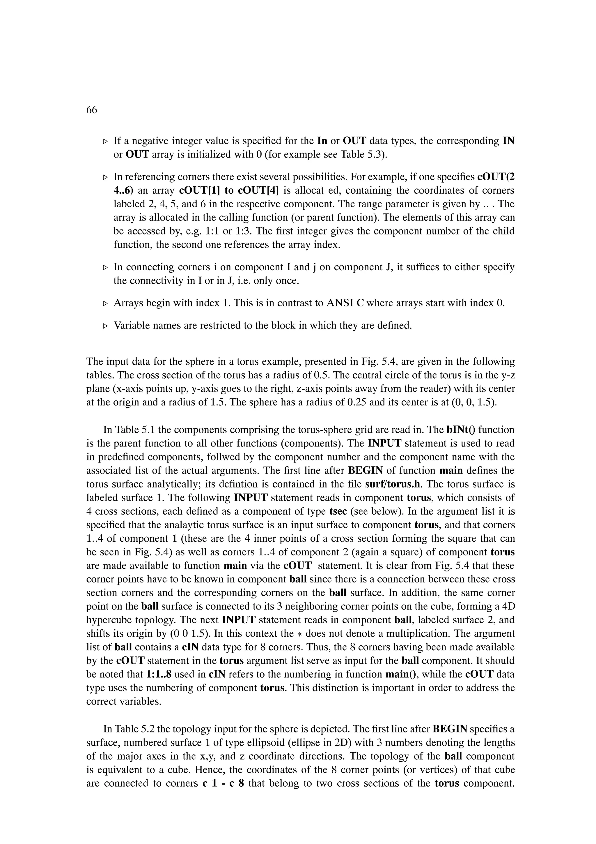 66

     º If a negative integer value is speciÞed for the In or OUT data types, the corresponding IN
       or OUT array is initialized with 0 (for example see Table 5.3).

     º In referencing corners there exist several possibilities. For example, if one speciÞes cOUT(2
       4..6) an array cOUT[1] to cOUT[4] is allocat ed, containing the coordinates of corners
       labeled 2, 4, 5, and 6 in the respective component. The range parameter is given by . The
       array is allocated in the calling function (or parent function). The elements of this array can
       be accessed by, e.g. 1:1 or 1:3. The Þrst integer gives the component number of the child
       function, the second one references the array index.

     º In connecting corners i on component I and j on component J, it sufÞces to either specify
       the connectivity in I or in J, i.e. only once.

     º Arrays begin with index 1. This is in contrast to ANSI C where arrays start with index 0.

     º Variable names are restricted to the block in which they are deÞned.


The input data for the sphere in a torus example, presented in Fig. 5.4, are given in the following
tables. The cross section of the torus has a radius of 0.5. The central circle of the torus is in the y-z
plane (x-axis points up, y-axis goes to the right, z-axis points away from the reader) with its center
at the origin and a radius of 1.5. The sphere has a radius of 0.25 and its center is at (0, 0, 1.5).

     In Table 5.1 the components comprising the torus-sphere grid are read in. The bINt() function
is the parent function to all other functions (components). The INPUT statement is used to read
in predeÞned components, follwed by the component number and the component name with the
associated list of the actual arguments. The Þrst line after BEGIN of function main deÞnes the
torus surface analytically; its deÞntion is contained in the Þle surf/torus.h. The torus surface is
labeled surface 1. The following INPUT statement reads in component torus, which consists of
4 cross sections, each deÞned as a component of type tsec (see below). In the argument list it is
speciÞed that the analaytic torus surface is an input surface to component torus, and that corners
1 4 of component 1 (these are the 4 inner points of a cross section forming the square that can
be seen in Fig. 5.4) as well as corners 1 4 of component 2 (again a square) of component torus
are made available to function main via the cOUT statement. It is clear from Fig. 5.4 that these
corner points have to be known in component ball since there is a connection between these cross
section corners and the corresponding corners on the ball surface. In addition, the same corner
point on the ball surface is connected to its 3 neighboring corner points on the cube, forming a 4D
hypercube topology. The next INPUT statement reads in component ball, labeled surface 2, and
shifts its origin by (0 0 1.5). In this context the £ does not denote a multiplication. The argument
list of ball contains a cIN data type for 8 corners. Thus, the 8 corners having been made available
by the cOUT statement in the torus argument list serve as input for the ball component. It should
be noted that 1:1..8 used in cIN refers to the numbering in function main(), while the cOUT data
type uses the numbering of component torus. This distinction is important in order to address the
correct variables.

    In Table 5.2 the topology input for the sphere is depicted. The Þrst line after BEGIN speciÞes a
surface, numbered surface 1 of type ellipsoid (ellipse in 2D) with 3 numbers denoting the lengths
of the major axes in the x,y, and z coordinate directions. The topology of the ball component
is equivalent to a cube. Hence, the coordinates of the 8 corner points (or vertices) of that cube
are connected to corners c 1 - c 8 that belong to two cross sections of the torus component.
 