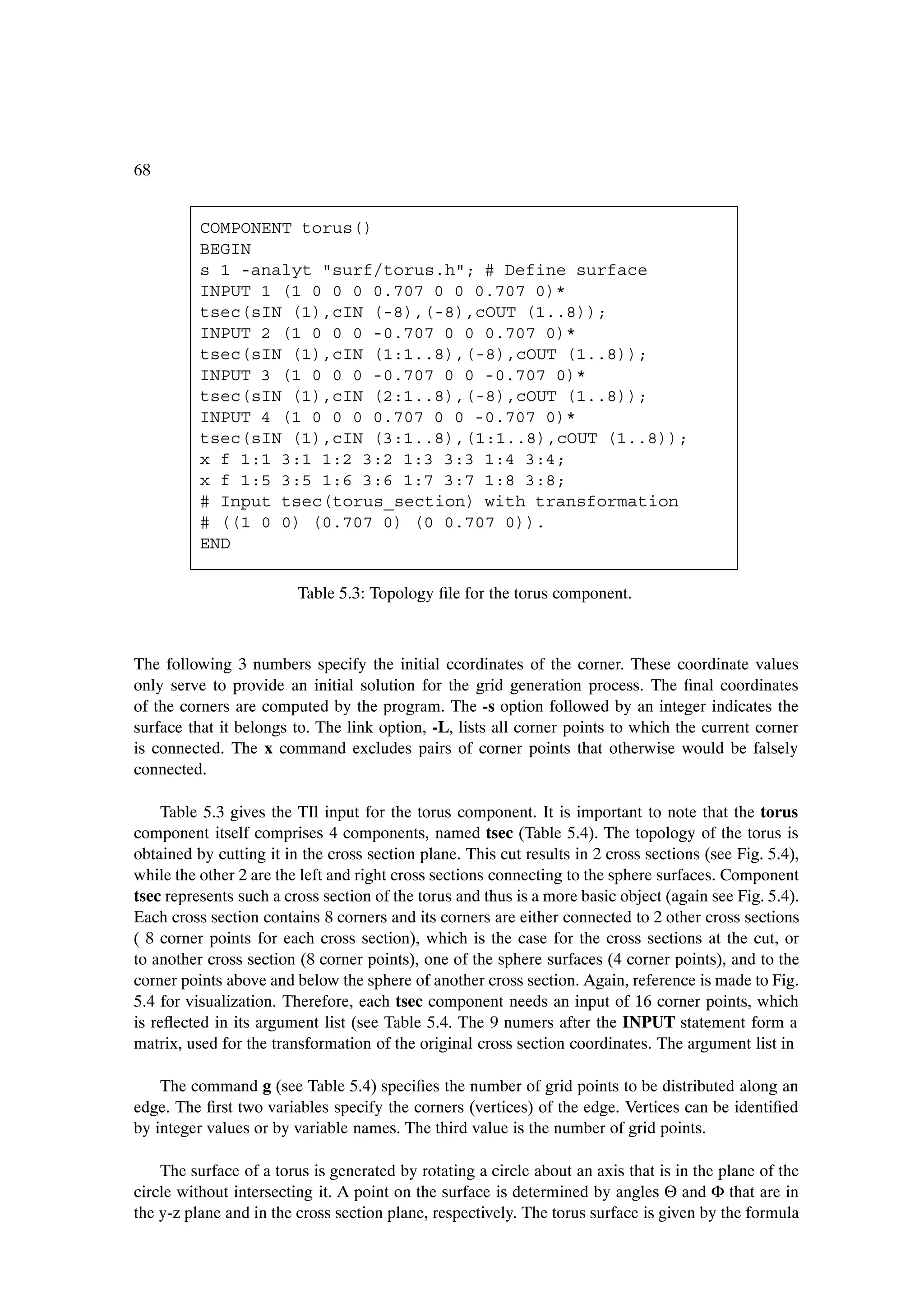 68


          COMPONENT torus()
          BEGIN
          s 1 -analyt "surf/torus.h"; # Define surface
          INPUT 1 (1 0 0 0 0.707 0 0 0.707 0)*
          tsec(sIN (1),cIN (-8),(-8),cOUT (1..8));
          INPUT 2 (1 0 0 0 -0.707 0 0 0.707 0)*
          tsec(sIN (1),cIN (1:1..8),(-8),cOUT (1..8));
          INPUT 3 (1 0 0 0 -0.707 0 0 -0.707 0)*
          tsec(sIN (1),cIN (2:1..8),(-8),cOUT (1..8));
          INPUT 4 (1 0 0 0 0.707 0 0 -0.707 0)*
          tsec(sIN (1),cIN (3:1..8),(1:1..8),cOUT (1..8));
          x f 1:1 3:1 1:2 3:2 1:3 3:3 1:4 3:4;
          x f 1:5 3:5 1:6 3:6 1:7 3:7 1:8 3:8;
          # Input tsec(torus_section) with transformation
          # ((1 0 0) (0.707 0) (0 0.707 0)).
          END

                         Table 5.3: Topology Þle for the torus component.



The following 3 numbers specify the initial ccordinates of the corner. These coordinate values
only serve to provide an initial solution for the grid generation process. The Þnal coordinates
of the corners are computed by the program. The -s option followed by an integer indicates the
surface that it belongs to. The link option, -L, lists all corner points to which the current corner
is connected. The x command excludes pairs of corner points that otherwise would be falsely
connected.

    Table 5.3 gives the TIl input for the torus component. It is important to note that the torus
component itself comprises 4 components, named tsec (Table 5.4). The topology of the torus is
obtained by cutting it in the cross section plane. This cut results in 2 cross sections (see Fig. 5.4),
while the other 2 are the left and right cross sections connecting to the sphere surfaces. Component
tsec represents such a cross section of the torus and thus is a more basic object (again see Fig. 5.4).
Each cross section contains 8 corners and its corners are either connected to 2 other cross sections
( 8 corner points for each cross section), which is the case for the cross sections at the cut, or
to another cross section (8 corner points), one of the sphere surfaces (4 corner points), and to the
corner points above and below the sphere of another cross section. Again, reference is made to Fig.
5.4 for visualization. Therefore, each tsec component needs an input of 16 corner points, which
is reßected in its argument list (see Table 5.4. The 9 numers after the INPUT statement form a
matrix, used for the transformation of the original cross section coordinates. The argument list in

    The command g (see Table 5.4) speciÞes the number of grid points to be distributed along an
edge. The Þrst two variables specify the corners (vertices) of the edge. Vertices can be identiÞed
by integer values or by variable names. The third value is the number of grid points.

    The surface of a torus is generated by rotating a circle about an axis that is in the plane of the
circle without intersecting it. A point on the surface is determined by angles Θ and Φ that are in
the y-z plane and in the cross section plane, respectively. The torus surface is given by the formula
 