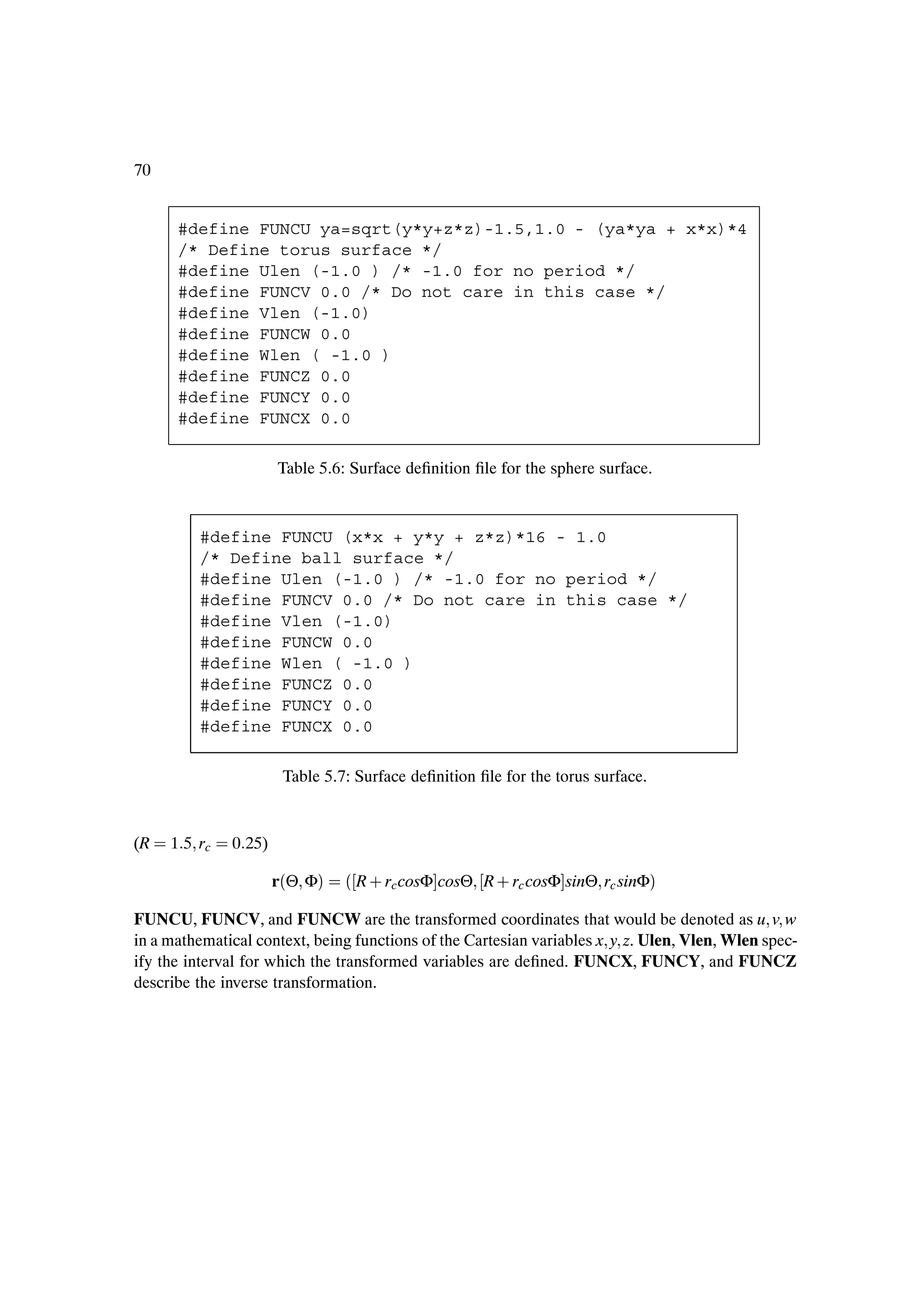 70


      #define FUNCU ya=sqrt(y*y+z*z)-1.5,1.0 - (ya*ya + x*x)*4
      /* Define torus surface */
      #define Ulen (-1.0 ) /* -1.0 for no period */
      #define FUNCV 0.0 /* Do not care in this case */
      #define Vlen (-1.0)
      #define FUNCW 0.0
      #define Wlen ( -1.0 )
      #define FUNCZ 0.0
      #define FUNCY 0.0
      #define FUNCX 0.0

                      Table 5.6: Surface deÞnition Þle for the sphere surface.



         #define FUNCU (x*x + y*y + z*z)*16 - 1.0
         /* Define ball surface */
         #define Ulen (-1.0 ) /* -1.0 for no period */
         #define FUNCV 0.0 /* Do not care in this case */
         #define Vlen (-1.0)
         #define FUNCW 0.0
         #define Wlen ( -1.0 )
         #define FUNCZ 0.0
         #define FUNCY 0.0
         #define FUNCX 0.0

                       Table 5.7: Surface deÞnition Þle for the torus surface.


(R   1 5 rc   0 25)

                      r´Θ Φµ    ´ R · rccosΦ cosΘ R · rc cosΦ sinΘ rc sinΦµ
FUNCU, FUNCV, and FUNCW are the transformed coordinates that would be denoted as u v w
in a mathematical context, being functions of the Cartesian variables x y z. Ulen, Vlen, Wlen spec-
ify the interval for which the transformed variables are deÞned. FUNCX, FUNCY, and FUNCZ
describe the inverse transformation.
 