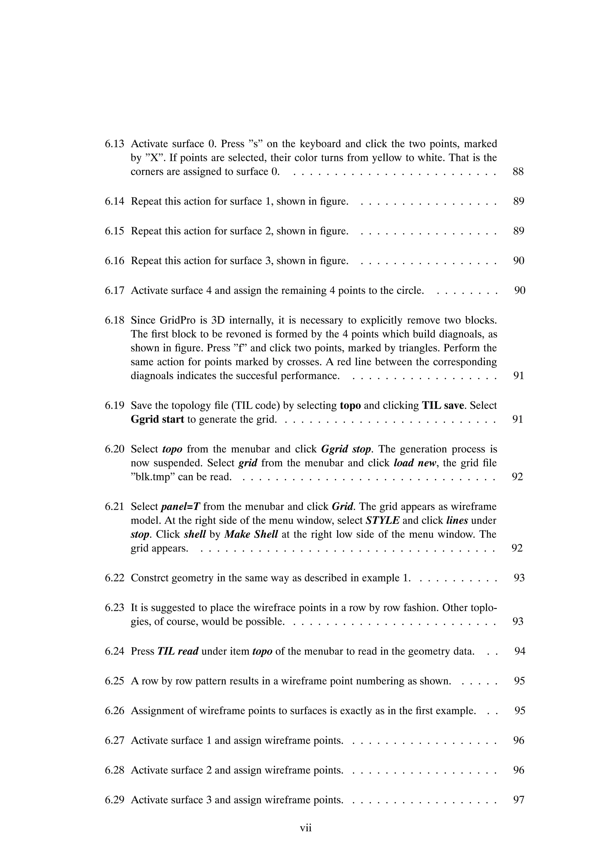 6.13 Activate surface 0. Press ”s” on the keyboard and click the two points, marked
     by ”X”. If points are selected, their color turns from yellow to white. That is the
     corners are assigned to surface 0. . . . . . . . . . . . . . . . . . . . . . . . . .     88

6.14 Repeat this action for surface 1, shown in Þgure.    . . . . . . . . . . . . . . . . .   89

6.15 Repeat this action for surface 2, shown in Þgure.    . . . . . . . . . . . . . . . . .   89

6.16 Repeat this action for surface 3, shown in Þgure.    . . . . . . . . . . . . . . . . .   90

6.17 Activate surface 4 and assign the remaining 4 points to the circle.    . . . . . . . .   90

6.18 Since GridPro is 3D internally, it is necessary to explicitly remove two blocks.
     The Þrst block to be revoned is formed by the 4 points which build diagnoals, as
     shown in Þgure. Press ”f” and click two points, marked by triangles. Perform the
     same action for points marked by crosses. A red line between the corresponding
     diagnoals indicates the succesful performance. . . . . . . . . . . . . . . . . . .       91

6.19 Save the topology Þle (TIL code) by selecting topo and clicking TIL save. Select
     Ggrid start to generate the grid. . . . . . . . . . . . . . . . . . . . . . . . . . .    91

6.20 Select topo from the menubar and click Ggrid stop. The generation process is
     now suspended. Select grid from the menubar and click load new, the grid Þle
     ”blk.tmp” can be read. . . . . . . . . . . . . . . . . . . . . . . . . . . . . . . .     92

6.21 Select panel=T from the menubar and click Grid. The grid appears as wireframe
     model. At the right side of the menu window, select STYLE and click lines under
     stop. Click shell by Make Shell at the right low side of the menu window. The
     grid appears. . . . . . . . . . . . . . . . . . . . . . . . . . . . . . . . . . . . .    92

6.22 Constrct geometry in the same way as described in example 1. . . . . . . . . . .         93

6.23 It is suggested to place the wirefrace points in a row by row fashion. Other toplo-
     gies, of course, would be possible. . . . . . . . . . . . . . . . . . . . . . . . . .    93

6.24 Press TIL read under item topo of the menubar to read in the geometry data.        . .   94

6.25 A row by row pattern results in a wireframe point numbering as shown. . . . . .          95

6.26 Assignment of wireframe points to surfaces is exactly as in the Þrst example. . .        95

6.27 Activate surface 1 and assign wireframe points. . . . . . . . . . . . . . . . . . .      96

6.28 Activate surface 2 and assign wireframe points. . . . . . . . . . . . . . . . . . .      96

6.29 Activate surface 3 and assign wireframe points. . . . . . . . . . . . . . . . . . .      97

                                            vii
 