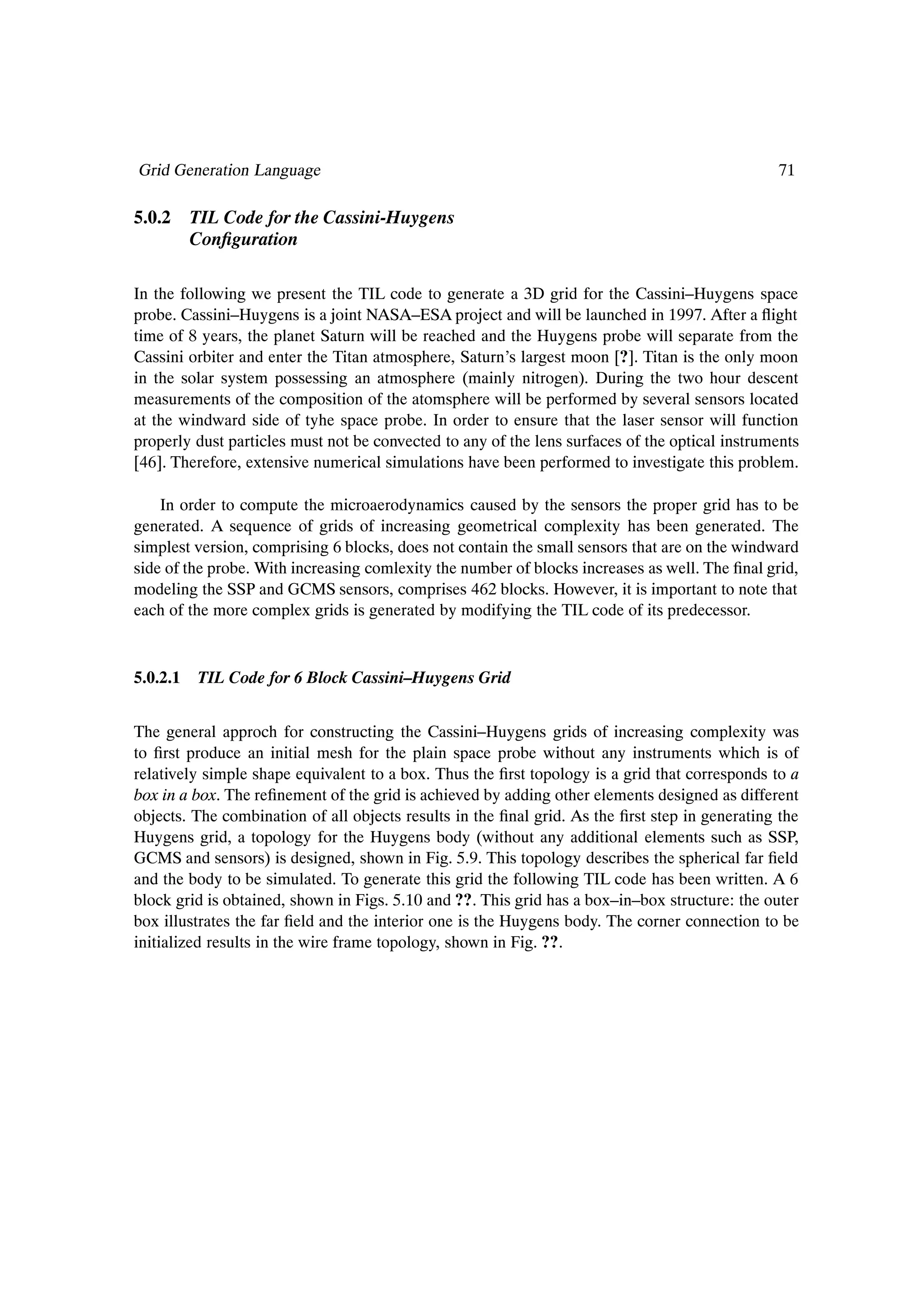 Grid Generation Language                                                                        71

5.0.2 TIL Code for the Cassini-Huygens
      ConÞguration

In the following we present the TIL code to generate a 3D grid for the Cassini–Huygens space
probe. Cassini–Huygens is a joint NASA–ESA project and will be launched in 1997. After a ßight
time of 8 years, the planet Saturn will be reached and the Huygens probe will separate from the
Cassini orbiter and enter the Titan atmosphere, Saturn’s largest moon [?]. Titan is the only moon
in the solar system possessing an atmosphere (mainly nitrogen). During the two hour descent
measurements of the composition of the atomsphere will be performed by several sensors located
at the windward side of tyhe space probe. In order to ensure that the laser sensor will function
properly dust particles must not be convected to any of the lens surfaces of the optical instruments
[46]. Therefore, extensive numerical simulations have been performed to investigate this problem.

    In order to compute the microaerodynamics caused by the sensors the proper grid has to be
generated. A sequence of grids of increasing geometrical complexity has been generated. The
simplest version, comprising 6 blocks, does not contain the small sensors that are on the windward
side of the probe. With increasing comlexity the number of blocks increases as well. The Þnal grid,
modeling the SSP and GCMS sensors, comprises 462 blocks. However, it is important to note that
each of the more complex grids is generated by modifying the TIL code of its predecessor.


5.0.2.1   TIL Code for 6 Block Cassini–Huygens Grid


The general approch for constructing the Cassini–Huygens grids of increasing complexity was
to Þrst produce an initial mesh for the plain space probe without any instruments which is of
relatively simple shape equivalent to a box. Thus the Þrst topology is a grid that corresponds to a
box in a box. The reÞnement of the grid is achieved by adding other elements designed as different
objects. The combination of all objects results in the Þnal grid. As the Þrst step in generating the
Huygens grid, a topology for the Huygens body (without any additional elements such as SSP,
GCMS and sensors) is designed, shown in Fig. 5.9. This topology describes the spherical far Þeld
and the body to be simulated. To generate this grid the following TIL code has been written. A 6
block grid is obtained, shown in Figs. 5.10 and ??. This grid has a box–in–box structure: the outer
box illustrates the far Þeld and the interior one is the Huygens body. The corner connection to be
initialized results in the wire frame topology, shown in Fig. ??.
 