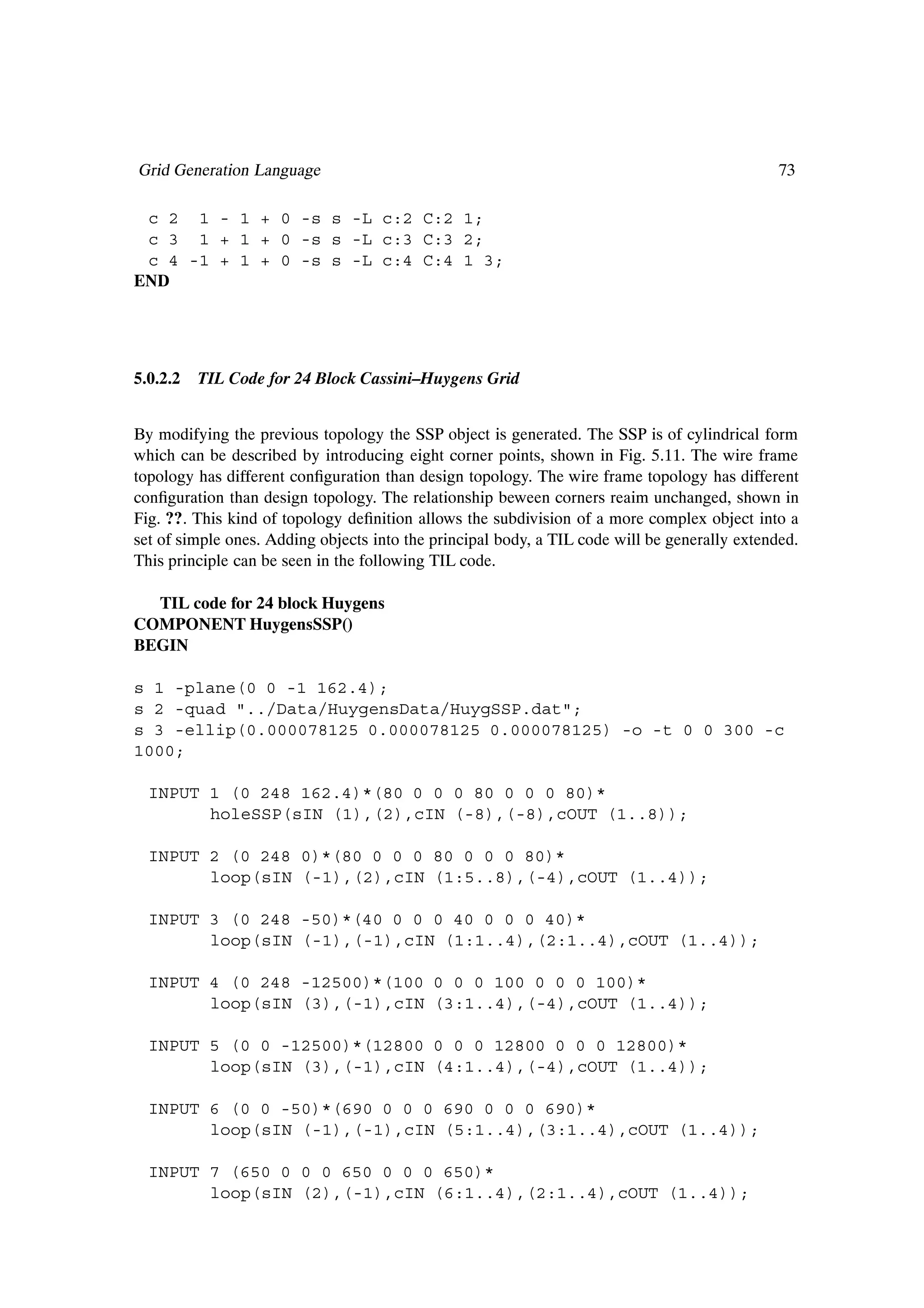 Grid Generation Language                                                                      73

 c 2 1 - 1 + 0 -s s -L c:2 C:2 1;
 c 3 1 + 1 + 0 -s s -L c:3 C:3 2;
 c 4 -1 + 1 + 0 -s s -L c:4 C:4 1 3;
END




5.0.2.2   TIL Code for 24 Block Cassini–Huygens Grid


By modifying the previous topology the SSP object is generated. The SSP is of cylindrical form
which can be described by introducing eight corner points, shown in Fig. 5.11. The wire frame
topology has different conÞguration than design topology. The wire frame topology has different
conÞguration than design topology. The relationship beween corners reaim unchanged, shown in
Fig. ??. This kind of topology deÞnition allows the subdivision of a more complex object into a
set of simple ones. Adding objects into the principal body, a TIL code will be generally extended.
This principle can be seen in the following TIL code.

  TIL code for 24 block Huygens
COMPONENT HuygensSSP()
BEGIN

s 1 -plane(0 0 -1 162.4);
s 2 -quad "../Data/HuygensData/HuygSSP.dat";
s 3 -ellip(0.000078125 0.000078125 0.000078125) -o -t 0 0 300 -c
1000;

  INPUT 1 (0 248 162.4)*(80 0 0 0 80 0 0 0 80)*
        holeSSP(sIN (1),(2),cIN (-8),(-8),cOUT (1..8));

  INPUT 2 (0 248 0)*(80 0 0 0 80 0 0 0 80)*
        loop(sIN (-1),(2),cIN (1:5..8),(-4),cOUT (1..4));

  INPUT 3 (0 248 -50)*(40 0 0 0 40 0 0 0 40)*
        loop(sIN (-1),(-1),cIN (1:1..4),(2:1..4),cOUT (1..4));

  INPUT 4 (0 248 -12500)*(100 0 0 0 100 0 0 0 100)*
        loop(sIN (3),(-1),cIN (3:1..4),(-4),cOUT (1..4));

  INPUT 5 (0 0 -12500)*(12800 0 0 0 12800 0 0 0 12800)*
        loop(sIN (3),(-1),cIN (4:1..4),(-4),cOUT (1..4));

  INPUT 6 (0 0 -50)*(690 0 0 0 690 0 0 0 690)*
        loop(sIN (-1),(-1),cIN (5:1..4),(3:1..4),cOUT (1..4));

  INPUT 7 (650 0 0 0 650 0 0 0 650)*
        loop(sIN (2),(-1),cIN (6:1..4),(2:1..4),cOUT (1..4));
 