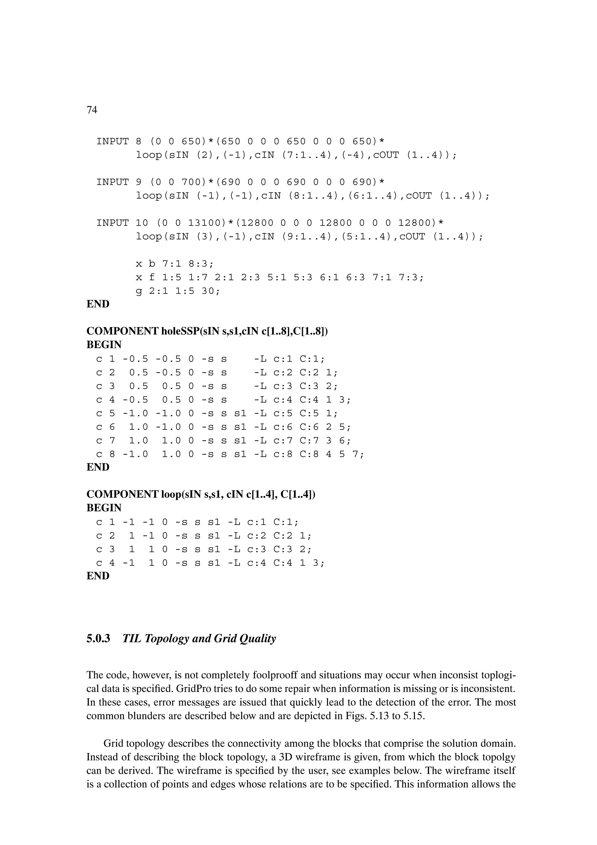74

  INPUT 8 (0 0 650)*(650 0 0 0 650 0 0 0 650)*
        loop(sIN (2),(-1),cIN (7:1..4),(-4),cOUT (1..4));

  INPUT 9 (0 0 700)*(690 0 0 0 690 0 0 0 690)*
        loop(sIN (-1),(-1),cIN (8:1..4),(6:1..4),cOUT (1..4));

  INPUT 10 (0 0 13100)*(12800 0 0 0 12800 0 0 0 12800)*
        loop(sIN (3),(-1),cIN (9:1..4),(5:1..4),cOUT (1..4));

           x b 7:1 8:3;
           x f 1:5 1:7 2:1 2:3 5:1 5:3 6:1 6:3 7:1 7:3;
           g 2:1 1:5 30;
END

COMPONENT holeSSP(sIN s,s1,cIN c[1..8],C[1..8])
BEGIN
 c 1 -0.5 -0.5 0 -s s        -L c:1 C:1;
 c 2 0.5 -0.5 0 -s s         -L c:2 C:2 1;
 c 3 0.5 0.5 0 -s s          -L c:3 C:3 2;
 c 4 -0.5 0.5 0 -s s         -L c:4 C:4 1 3;
 c 5 -1.0 -1.0 0 -s s s1 -L c:5 C:5 1;
 c 6 1.0 -1.0 0 -s s s1 -L c:6 C:6 2 5;
 c 7 1.0 1.0 0 -s s s1 -L c:7 C:7 3 6;
 c 8 -1.0 1.0 0 -s s s1 -L c:8 C:8 4 5 7;
END

COMPONENT loop(sIN s,s1, cIN c[1..4], C[1..4])
BEGIN
 c 1 -1 -1 0 -s s s1 -L c:1 C:1;
 c 2 1 -1 0 -s s s1 -L c:2 C:2 1;
 c 3 1 1 0 -s s s1 -L c:3 C:3 2;
 c 4 -1 1 0 -s s s1 -L c:4 C:4 1 3;
END




5.0.3 TIL Topology and Grid Quality


The code, however, is not completely foolprooff and situations may occur when inconsist toplogi-
cal data is speciÞed. GridPro tries to do some repair when information is missing or is inconsistent.
In these cases, error messages are issued that quickly lead to the detection of the error. The most
common blunders are described below and are depicted in Figs. 5.13 to 5.15.

     Grid topology describes the connectivity among the blocks that comprise the solution domain.
Instead of describing the block topology, a 3D wireframe is given, from which the block topolgy
can be derived. The wireframe is speciÞed by the user, see examples below. The wireframe itself
is a collection of points and edges whose relations are to be speciÞed. This information allows the
 