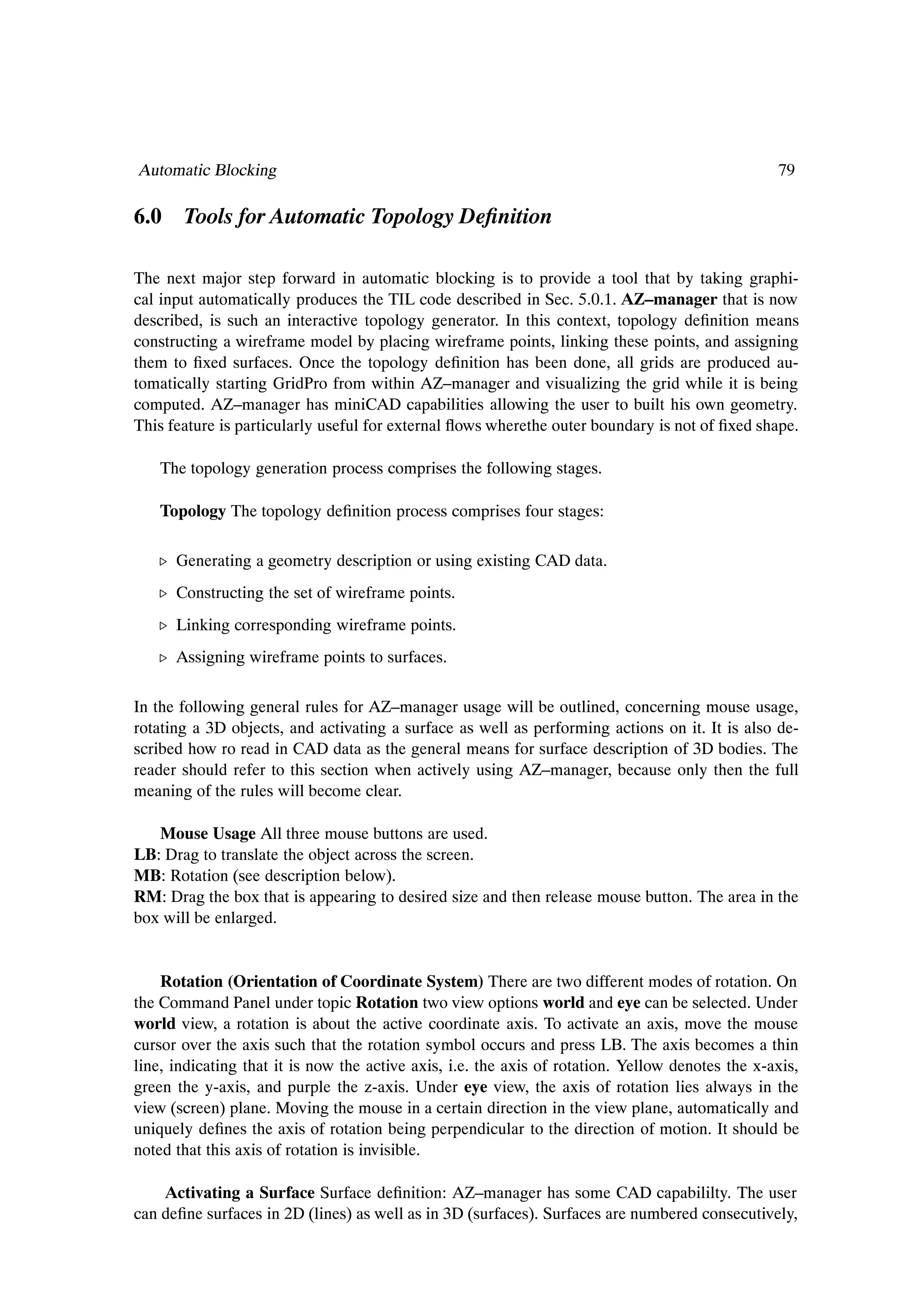Automatic Blocking                                                                                79

6.0 Tools for Automatic Topology DeÞnition

The next major step forward in automatic blocking is to provide a tool that by taking graphi-
cal input automatically produces the TIL code described in Sec. 5.0.1. AZ–manager that is now
described, is such an interactive topology generator. In this context, topology deÞnition means
constructing a wireframe model by placing wireframe points, linking these points, and assigning
them to Þxed surfaces. Once the topology deÞnition has been done, all grids are produced au-
tomatically starting GridPro from within AZ–manager and visualizing the grid while it is being
computed. AZ–manager has miniCAD capabilities allowing the user to built his own geometry.
This feature is particularly useful for external ßows wherethe outer boundary is not of Þxed shape.

    The topology generation process comprises the following stages.

    Topology The topology deÞnition process comprises four stages:

   º Generating a geometry description or using existing CAD data.
   º Constructing the set of wireframe points.
   º Linking corresponding wireframe points.
   º Assigning wireframe points to surfaces.

In the following general rules for AZ–manager usage will be outlined, concerning mouse usage,
rotating a 3D objects, and activating a surface as well as performing actions on it. It is also de-
scribed how ro read in CAD data as the general means for surface description of 3D bodies. The
reader should refer to this section when actively using AZ–manager, because only then the full
meaning of the rules will become clear.

   Mouse Usage All three mouse buttons are used.
LB: Drag to translate the object across the screen.
MB: Rotation (see description below).
RM: Drag the box that is appearing to desired size and then release mouse button. The area in the
box will be enlarged.


    Rotation (Orientation of Coordinate System) There are two different modes of rotation. On
the Command Panel under topic Rotation two view options world and eye can be selected. Under
world view, a rotation is about the active coordinate axis. To activate an axis, move the mouse
cursor over the axis such that the rotation symbol occurs and press LB. The axis becomes a thin
line, indicating that it is now the active axis, i.e. the axis of rotation. Yellow denotes the x-axis,
green the y-axis, and purple the z-axis. Under eye view, the axis of rotation lies always in the
view (screen) plane. Moving the mouse in a certain direction in the view plane, automatically and
uniquely deÞnes the axis of rotation being perpendicular to the direction of motion. It should be
noted that this axis of rotation is invisible.

    Activating a Surface Surface deÞnition: AZ–manager has some CAD capabililty. The user
can deÞne surfaces in 2D (lines) as well as in 3D (surfaces). Surfaces are numbered consecutively,
 