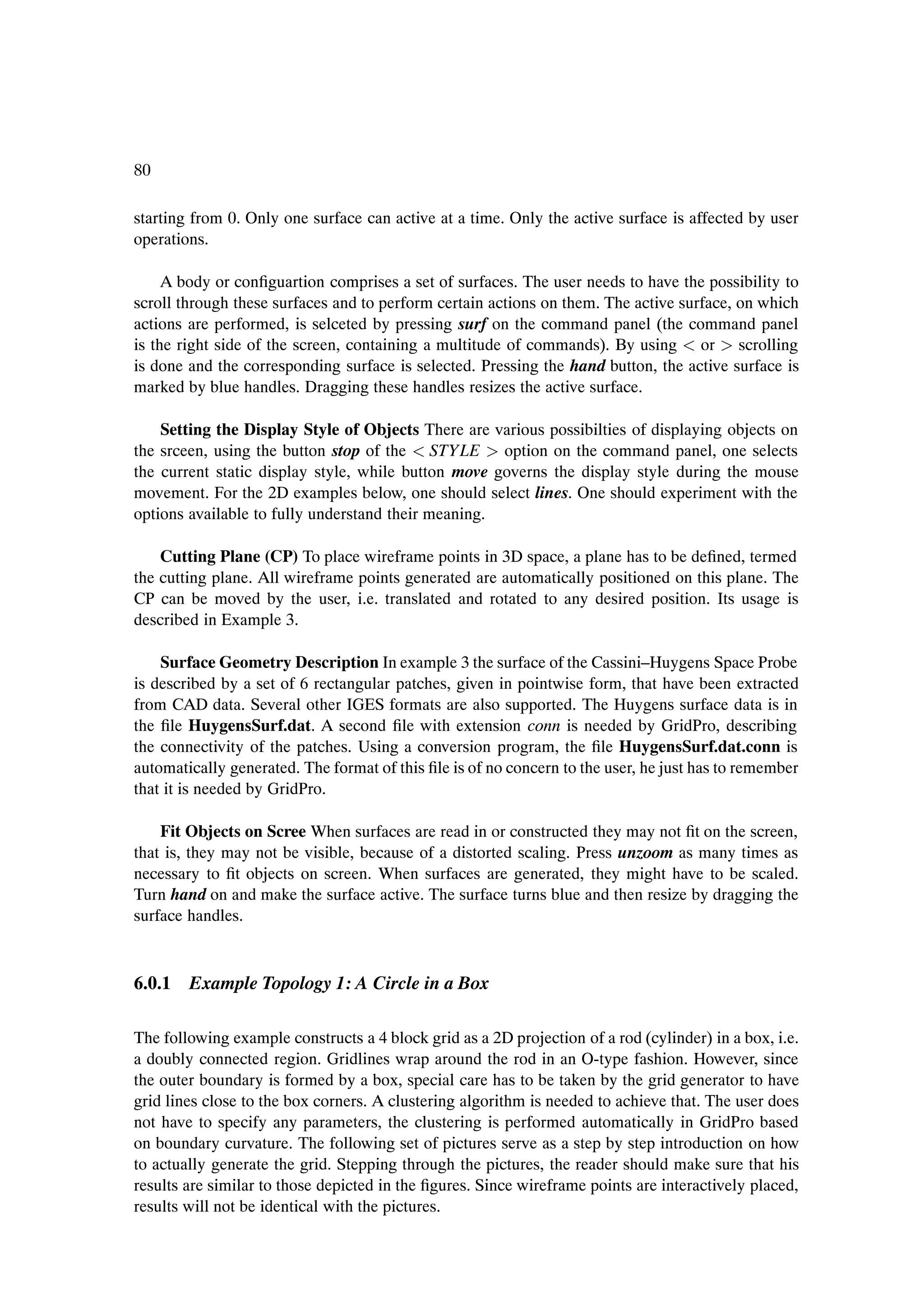 80

starting from 0. Only one surface can active at a time. Only the active surface is affected by user
operations.

     A body or conÞguartion comprises a set of surfaces. The user needs to have the possibility to
scroll through these surfaces and to perform certain actions on them. The active surface, on which
actions are performed, is selceted by pressing surf on the command panel (the command panel
is the right side of the screen, containing a multitude of commands). By using or scrolling
is done and the corresponding surface is selected. Pressing the hand button, the active surface is
marked by blue handles. Dragging these handles resizes the active surface.

    Setting the Display Style of Objects There are various possibilties of displaying objects on
the srceen, using the button stop of the STY LE option on the command panel, one selects
the current static display style, while button move governs the display style during the mouse
movement. For the 2D examples below, one should select lines. One should experiment with the
options available to fully understand their meaning.

    Cutting Plane (CP) To place wireframe points in 3D space, a plane has to be deÞned, termed
the cutting plane. All wireframe points generated are automatically positioned on this plane. The
CP can be moved by the user, i.e. translated and rotated to any desired position. Its usage is
described in Example 3.

    Surface Geometry Description In example 3 the surface of the Cassini–Huygens Space Probe
is described by a set of 6 rectangular patches, given in pointwise form, that have been extracted
from CAD data. Several other IGES formats are also supported. The Huygens surface data is in
the Þle HuygensSurf.dat. A second Þle with extension conn is needed by GridPro, describing
the connectivity of the patches. Using a conversion program, the Þle HuygensSurf.dat.conn is
automatically generated. The format of this Þle is of no concern to the user, he just has to remember
that it is needed by GridPro.

    Fit Objects on Scree When surfaces are read in or constructed they may not Þt on the screen,
that is, they may not be visible, because of a distorted scaling. Press unzoom as many times as
necessary to Þt objects on screen. When surfaces are generated, they might have to be scaled.
Turn hand on and make the surface active. The surface turns blue and then resize by dragging the
surface handles.



6.0.1 Example Topology 1: A Circle in a Box

The following example constructs a 4 block grid as a 2D projection of a rod (cylinder) in a box, i.e.
a doubly connected region. Gridlines wrap around the rod in an O-type fashion. However, since
the outer boundary is formed by a box, special care has to be taken by the grid generator to have
grid lines close to the box corners. A clustering algorithm is needed to achieve that. The user does
not have to specify any parameters, the clustering is performed automatically in GridPro based
on boundary curvature. The following set of pictures serve as a step by step introduction on how
to actually generate the grid. Stepping through the pictures, the reader should make sure that his
results are similar to those depicted in the Þgures. Since wireframe points are interactively placed,
results will not be identical with the pictures.
 