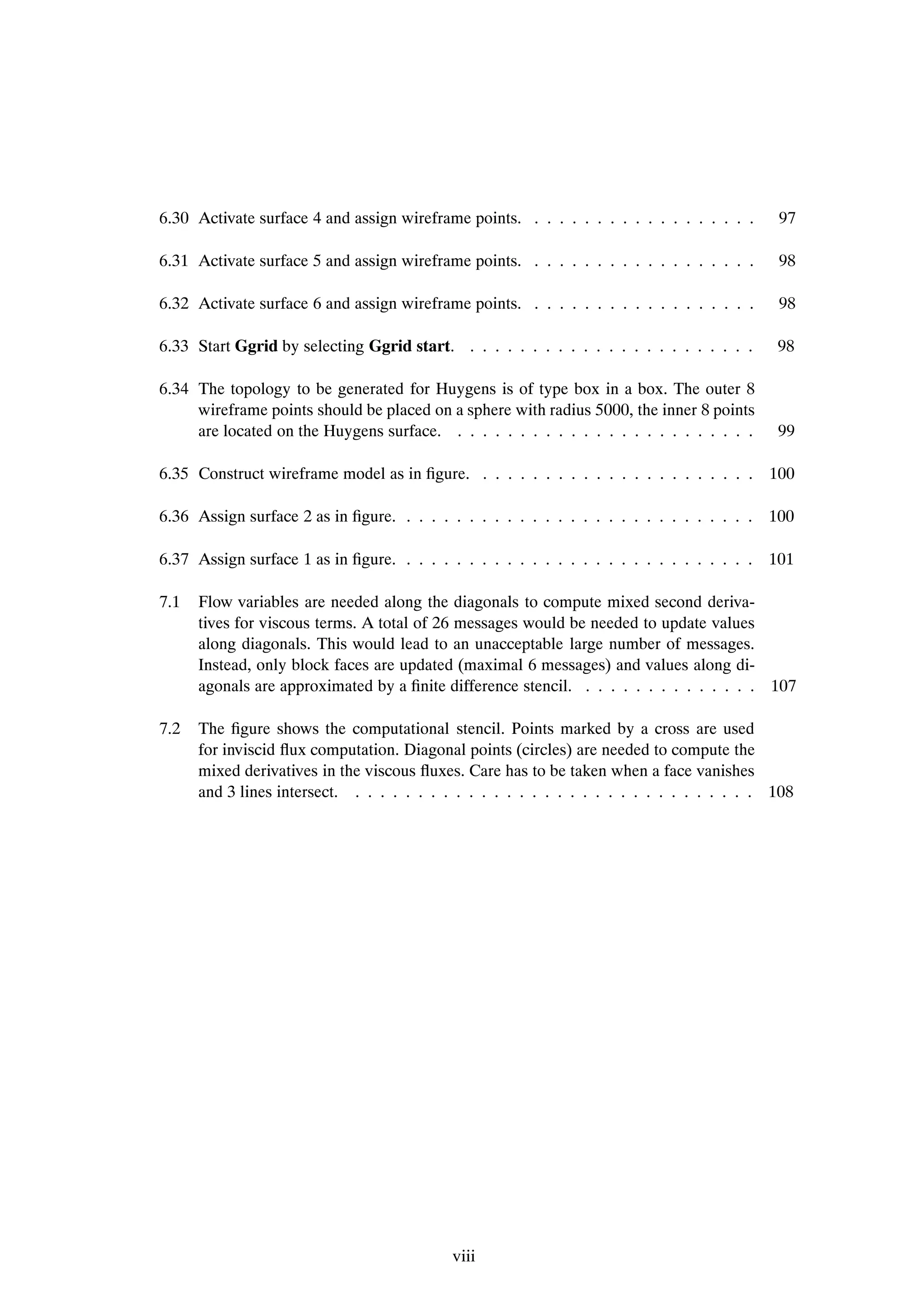 6.30 Activate surface 4 and assign wireframe points. . . . . . . . . . . . . . . . . . .     97

6.31 Activate surface 5 and assign wireframe points. . . . . . . . . . . . . . . . . . .     98

6.32 Activate surface 6 and assign wireframe points. . . . . . . . . . . . . . . . . . .     98

6.33 Start Ggrid by selecting Ggrid start. . . . . . . . . . . . . . . . . . . . . . . .     98

6.34 The topology to be generated for Huygens is of type box in a box. The outer 8
     wireframe points should be placed on a sphere with radius 5000, the inner 8 points
     are located on the Huygens surface. . . . . . . . . . . . . . . . . . . . . . . . .     99

6.35 Construct wireframe model as in Þgure. . . . . . . . . . . . . . . . . . . . . . . 100

6.36 Assign surface 2 as in Þgure. . . . . . . . . . . . . . . . . . . . . . . . . . . . . 100

6.37 Assign surface 1 as in Þgure. . . . . . . . . . . . . . . . . . . . . . . . . . . . . 101

7.1   Flow variables are needed along the diagonals to compute mixed second deriva-
      tives for viscous terms. A total of 26 messages would be needed to update values
      along diagonals. This would lead to an unacceptable large number of messages.
      Instead, only block faces are updated (maximal 6 messages) and values along di-
      agonals are approximated by a Þnite difference stencil. . . . . . . . . . . . . . . 107

7.2   The Þgure shows the computational stencil. Points marked by a cross are used
      for inviscid ßux computation. Diagonal points (circles) are needed to compute the
      mixed derivatives in the viscous ßuxes. Care has to be taken when a face vanishes
      and 3 lines intersect. . . . . . . . . . . . . . . . . . . . . . . . . . . . . . . . . 108




                                            viii
 