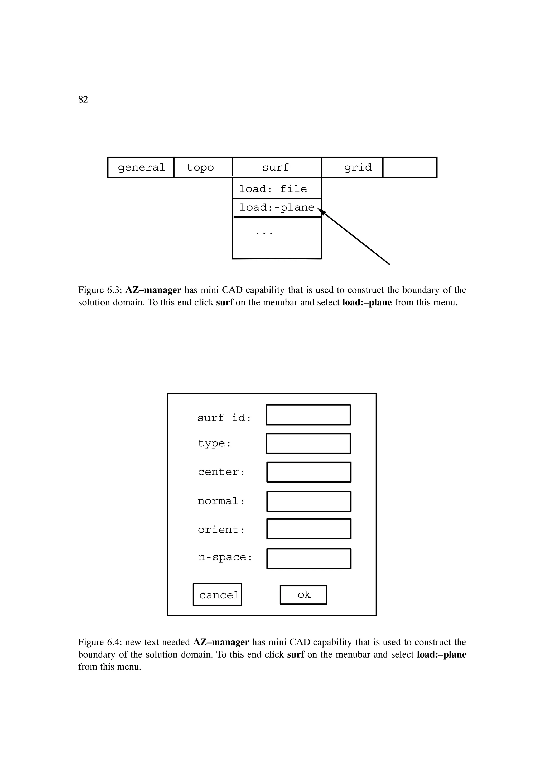 82




         general         topo               surf               grid
                                      load: file
                                      load:-plane

                                          ...




Figure 6.3: AZ–manager has mini CAD capability that is used to construct the boundary of the
solution domain. To this end click surf on the menubar and select load:–plane from this menu.




                            surf id:

                            type:

                            center:

                            normal:

                            orient:

                            n-space:


                            cancel                  ok



Figure 6.4: new text needed AZ–manager has mini CAD capability that is used to construct the
boundary of the solution domain. To this end click surf on the menubar and select load:–plane
from this menu.
 