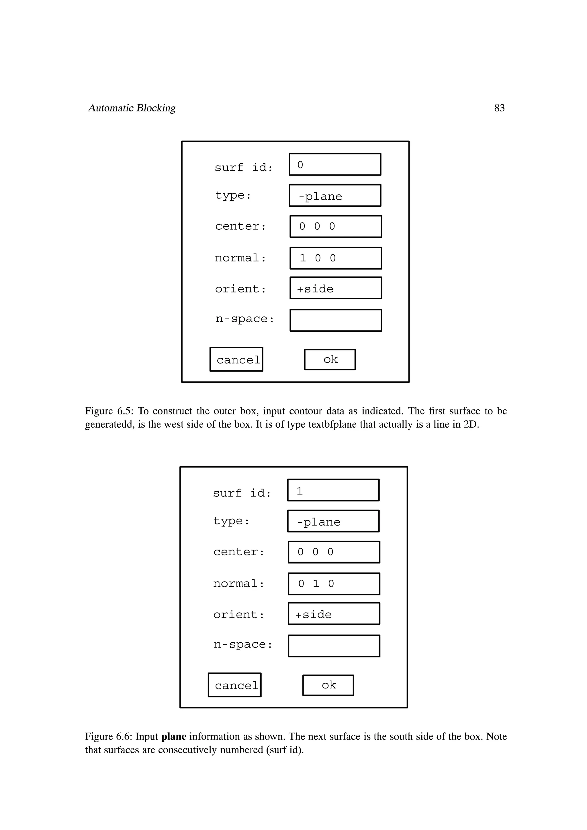 Automatic Blocking                                                                            83




                             surf id:           0

                             type:              -plane

                             center:             0 0 0

                             normal:             1 0 0

                             orient:            +side

                              n-space:


                              cancel                  ok



Figure 6.5: To construct the outer box, input contour data as indicated. The Þrst surface to be
generatedd, is the west side of the box. It is of type textbfplane that actually is a line in 2D.




                             surf id:           1

                             type:              -plane

                             center:            0 0 0

                             normal:            0 1 0

                             orient:            +side

                             n-space:


                             cancel                   ok



Figure 6.6: Input plane information as shown. The next surface is the south side of the box. Note
that surfaces are consecutively numbered (surf id).
 