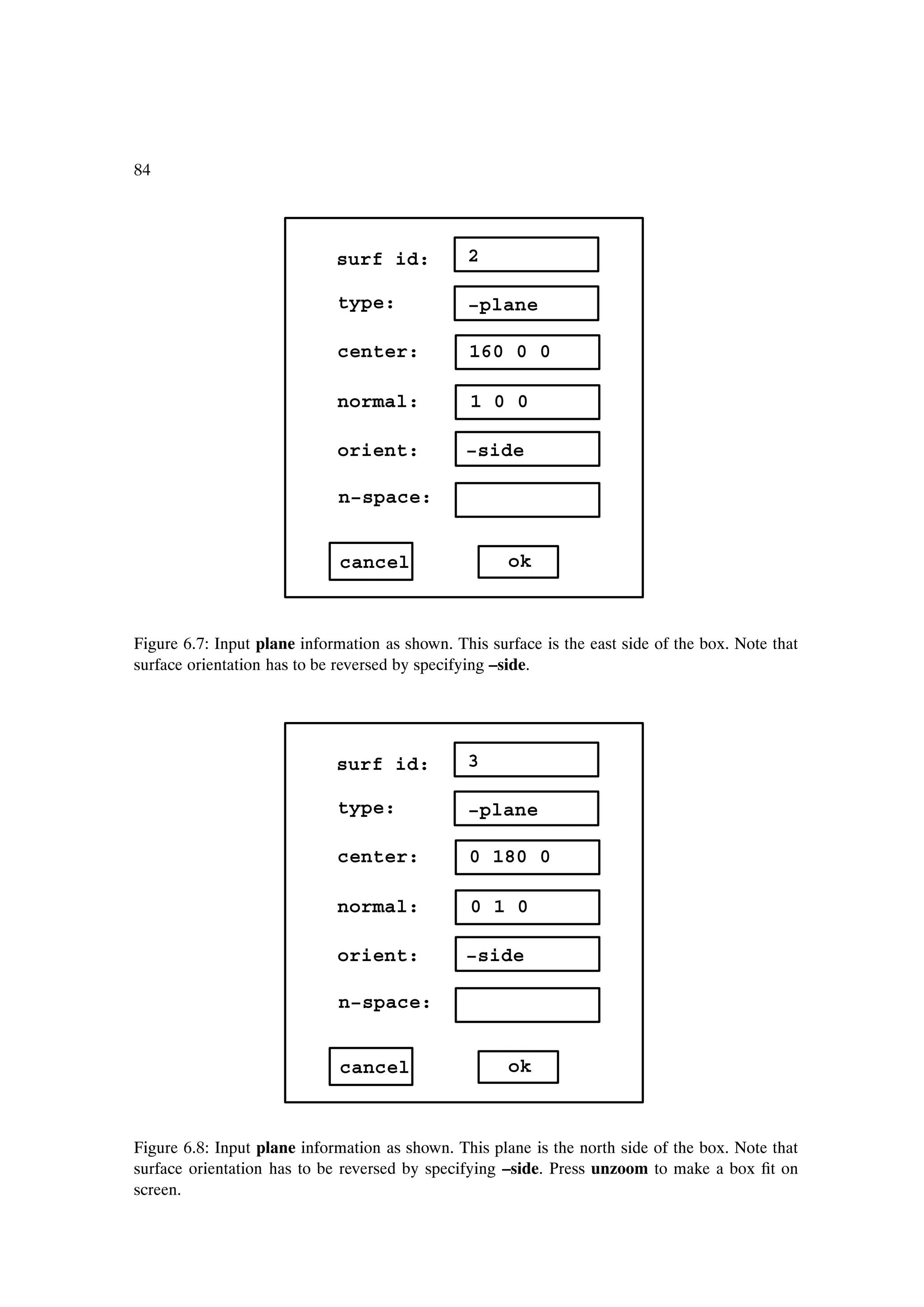 84




                             surf id:           2

                             type:              −plane

                             center:            160 0 0

                             normal:             1 0 0

                             orient:            −side

                             n−space:


                              cancel                  ok



Figure 6.7: Input plane information as shown. This surface is the east side of the box. Note that
surface orientation has to be reversed by specifying –side.




                             surf id:           3

                             type:              −plane

                             center:            0 180 0

                             normal:             0 1 0

                             orient:            −side

                             n−space:


                              cancel                  ok



Figure 6.8: Input plane information as shown. This plane is the north side of the box. Note that
surface orientation has to be reversed by specifying –side. Press unzoom to make a box Þt on
screen.
 