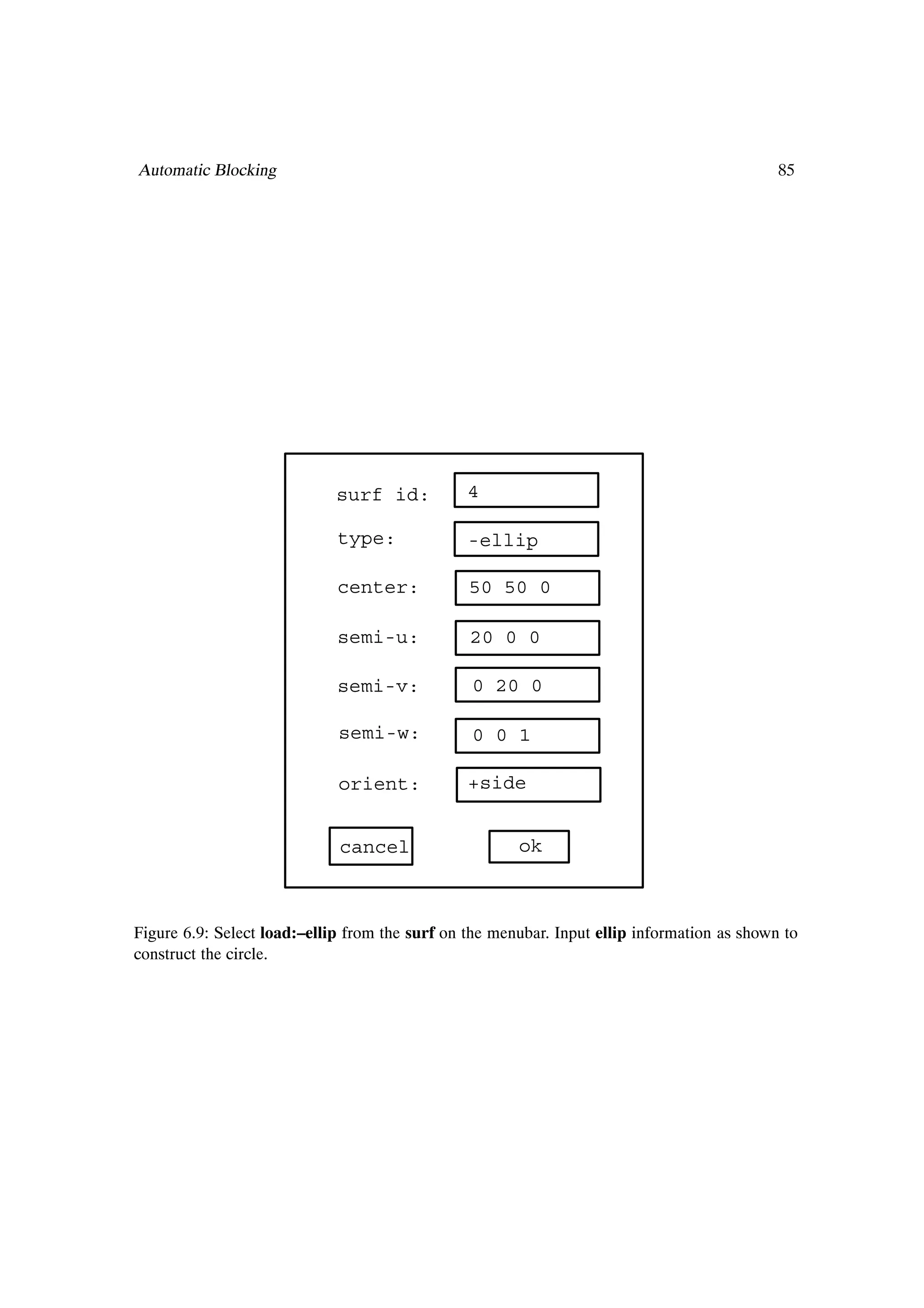 Automatic Blocking                                                                           85




                             surf id:           4

                             type:              -ellip

                             center:            50 50 0

                             semi-u:            20 0 0

                             semi-v:            0 20 0

                             semi-w:            0 0 1

                             orient:            +side


                             cancel                    ok



Figure 6.9: Select load:–ellip from the surf on the menubar. Input ellip information as shown to
construct the circle.
 