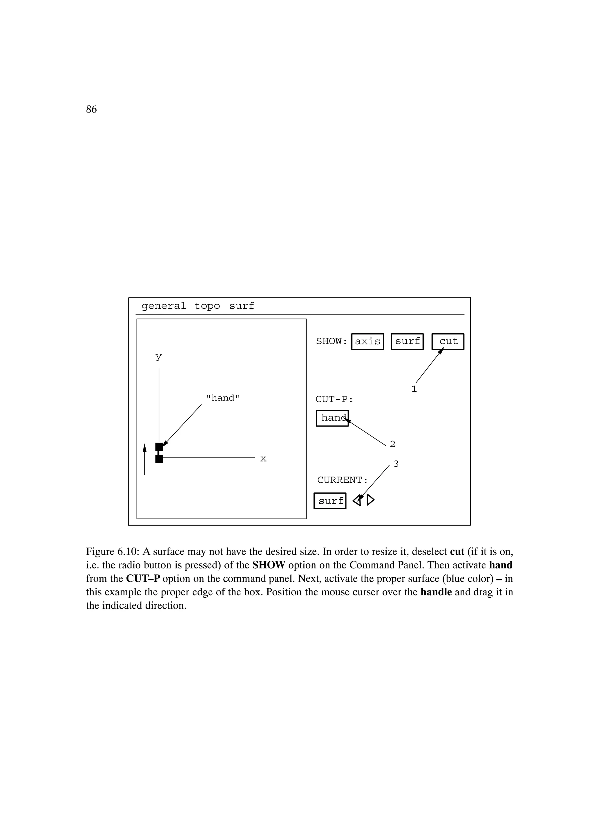 86




             general topo surf


                                                       SHOW: axis         surf       cut
                y


                                                                              1
                            "hand"                     CUT-P:
                                                        hand

                                                                         2
                                         x                                3
                                                       CURRENT:
                                                       surf



Figure 6.10: A surface may not have the desired size. In order to resize it, deselect cut (if it is on,
i.e. the radio button is pressed) of the SHOW option on the Command Panel. Then activate hand
from the CUT–P option on the command panel. Next, activate the proper surface (blue color) – in
this example the proper edge of the box. Position the mouse curser over the handle and drag it in
the indicated direction.
 