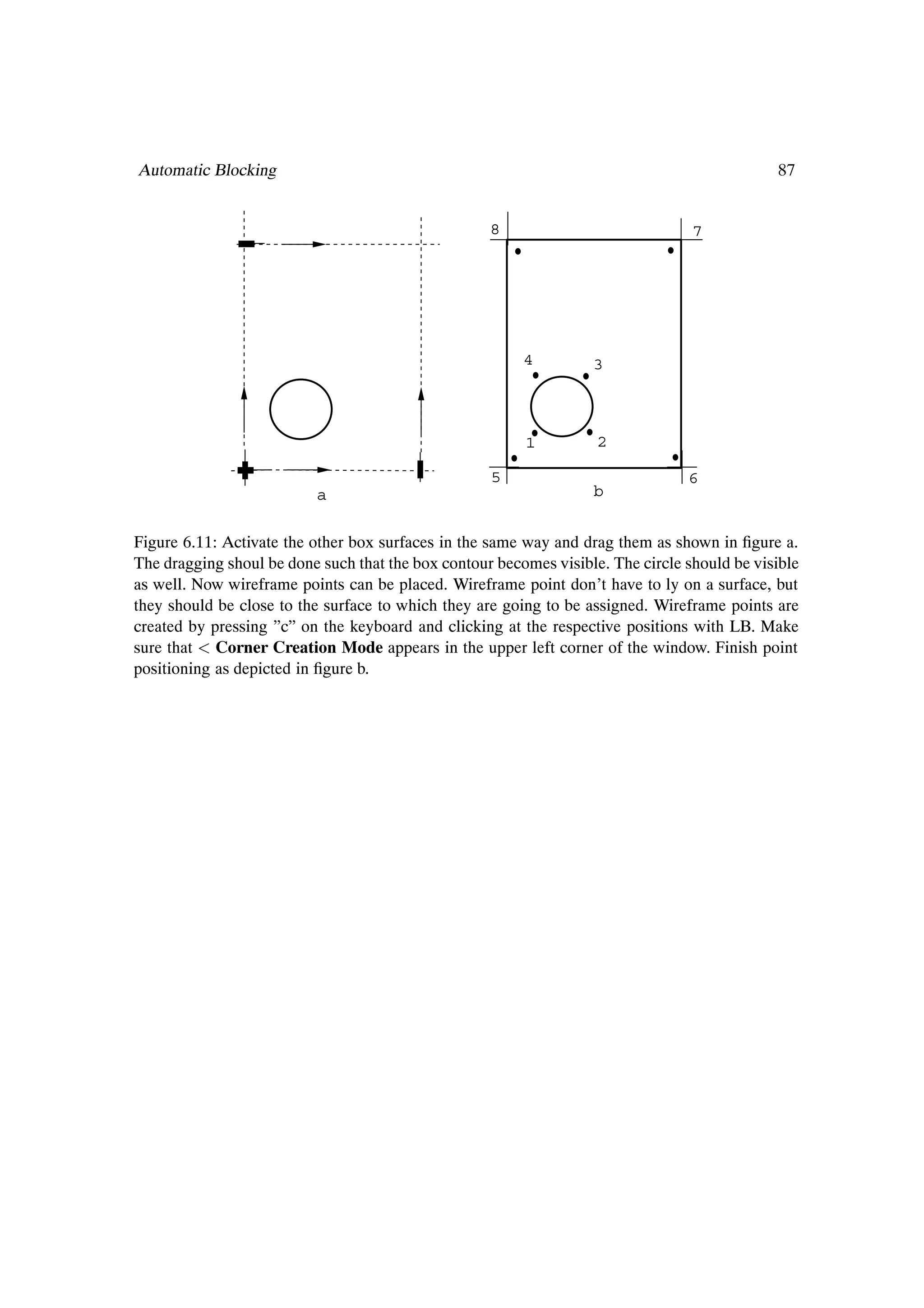 Automatic Blocking                                                                            87


                                                    8                             7




                                                         4         3



                                                         1          2

                                                    5                            6
                          a                                        b


Figure 6.11: Activate the other box surfaces in the same way and drag them as shown in Þgure a.
The dragging shoul be done such that the box contour becomes visible. The circle should be visible
as well. Now wireframe points can be placed. Wireframe point don’t have to ly on a surface, but
they should be close to the surface to which they are going to be assigned. Wireframe points are
created by pressing ”c” on the keyboard and clicking at the respective positions with LB. Make
sure that Corner Creation Mode appears in the upper left corner of the window. Finish point
positioning as depicted in Þgure b.
 
