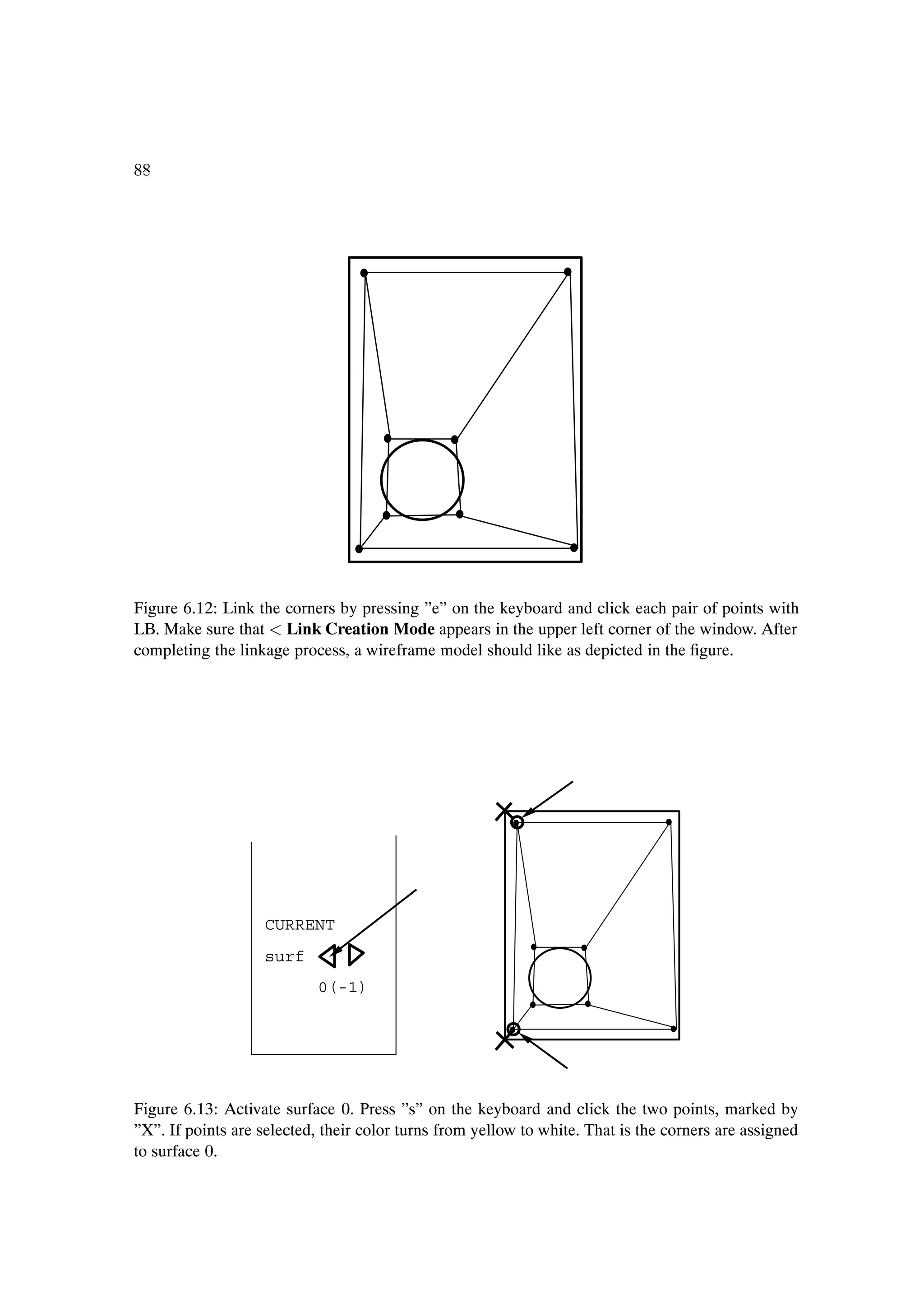 88




Figure 6.12: Link the corners by pressing ”e” on the keyboard and click each pair of points with
LB. Make sure that Link Creation Mode appears in the upper left corner of the window. After
completing the linkage process, a wireframe model should like as depicted in the Þgure.




                   CURRENT
                   surf
                           0(-1)




Figure 6.13: Activate surface 0. Press ”s” on the keyboard and click the two points, marked by
”X”. If points are selected, their color turns from yellow to white. That is the corners are assigned
to surface 0.
 
