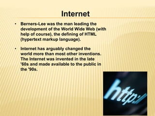 Internet 
• Berners-Lee was the man leading the 
development of the World Wide Web (with 
help of course), the defining of HTML 
(hypertext markup language). 
• Internet has arguably changed the 
world more than most other inventions. 
The Internet was invented in the late 
'60s and made available to the public in 
the '90s. 
 