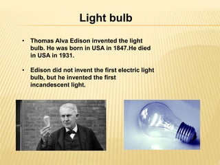 Light bulb 
• Thomas Alva Edison invented the light 
bulb. He was born in USA in 1847.He died 
in USA in 1931. 
• Edison did not invent the first electric light 
bulb, but he invented the first 
incandescent light. 
 
