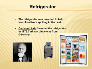 Refrigerator 
• The refrigerator was invented to help 
keep food from spoiling in the heat. 
• Carl von Linde invented the refrigerator 
in 1876.Carl von Linde was from 
Germany. 
 