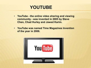 YOUTUBE 
• YouTube - the online video sharing and viewing 
community - was invented in 2005 by Steve 
Chen, Chad Hurley and Jawed Karim. 
• YouTube was named Time Magazines Invention 
of the year in 2006. 
 
