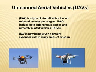 Unmanned Aerial Vehicles (UAVs) 
• (UAV) is a type of aircraft which has no 
onboard crew or passengers. UAVs 
include both autonomous drones and 
remotely piloted vehicles (RPVs). 
• UAV is now being given a greatly 
expanded role in many areas of aviation. 
 