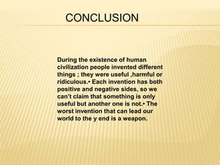 CONCLUSION 
During the existence of human 
civilization people invented different 
things ; they were useful ,harmful or 
ridiculous.• Each invention has both 
positive and negative sides, so we 
can’t claim that something is only 
useful but another one is not.• The 
worst invention that can lead our 
world to the у end is a weapon. 
 