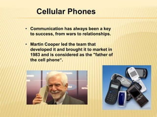 Cellular Phones 
• Communication has always been a key 
to success, from wars to relationships. 
• Martin Cooper led the team that 
developed it and brought it to market in 
1983 and is considered as the "father of 
the cell phone“. 
 