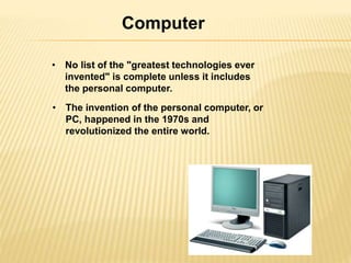 Computer 
• No list of the "greatest technologies ever 
invented" is complete unless it includes 
the personal computer. 
• The invention of the personal computer, or 
PC, happened in the 1970s and 
revolutionized the entire world. 
 