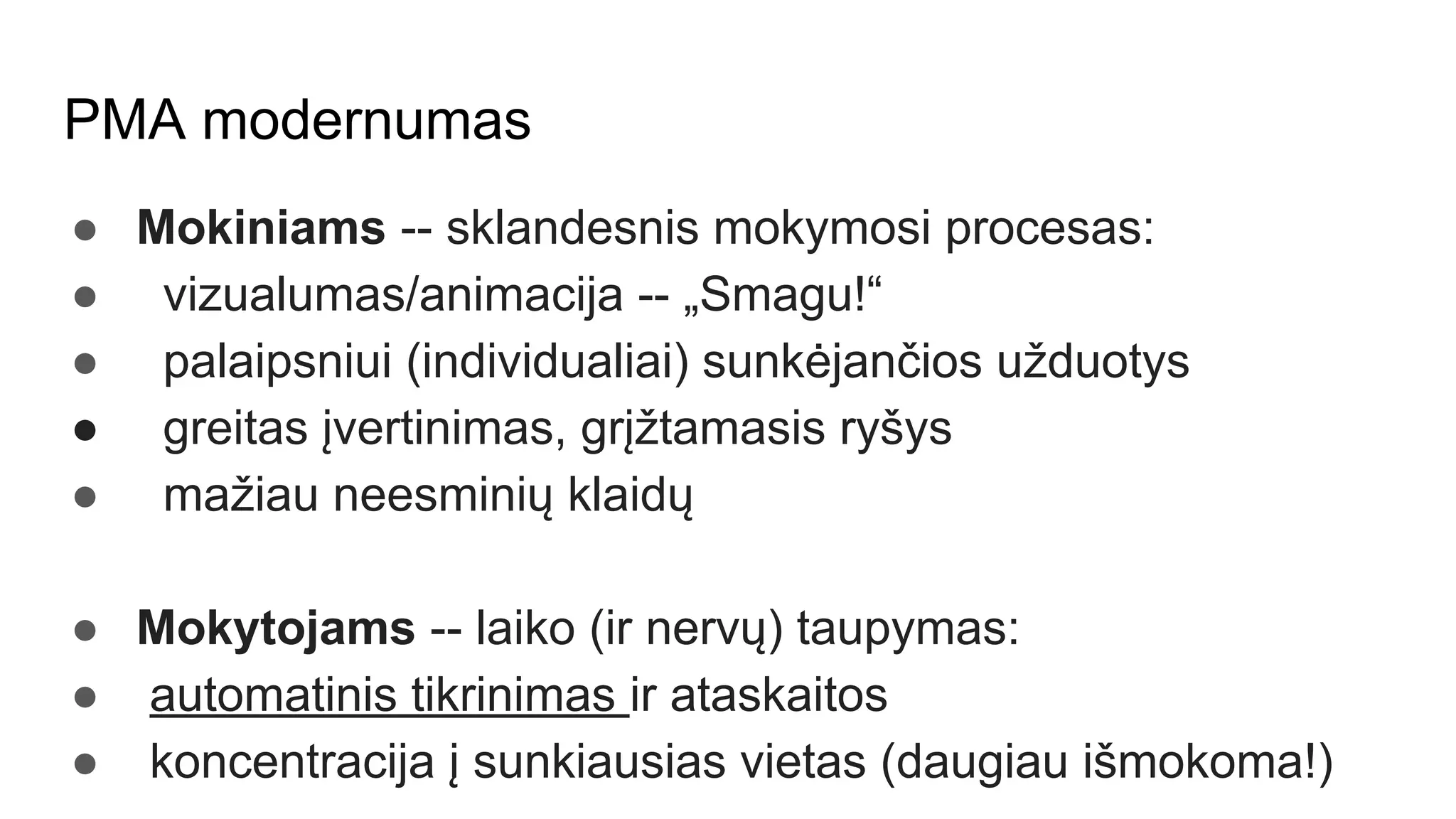PMA modernumas
● Mokiniams -- sklandesnis mokymosi procesas:
● vizualumas/animacija -- „Smagu!“
● palaipsniui (individualiai) sunkėjančios užduotys
● greitas įvertinimas, grįžtamasis ryšys
● mažiau neesminių klaidų
● Mokytojams -- laiko (ir nervų) taupymas:
● automatinis tikrinimas ir ataskaitos
● koncentracija į sunkiausias vietas (daugiau išmokoma!)
 