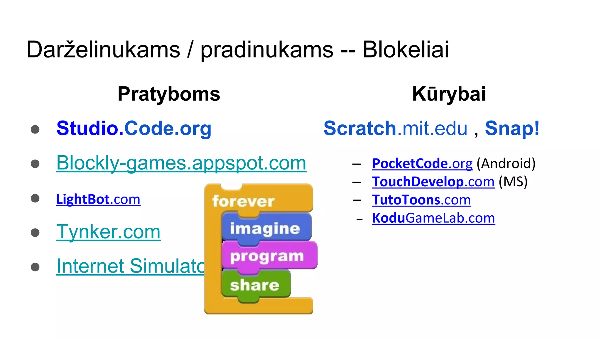 Darželinukams / pradinukams -- Blokeliai
Pratyboms
● Studio.Code.org
● Blockly-games.appspot.com
● LightBot.com
● Tynker.com
● Internet Simulator
Kūrybai
Scratch.mit.edu , Snap!
– PocketCode.org (Android)
– TouchDevelop.com (MS)
– TutoToons.com
– KoduGameLab.com
 