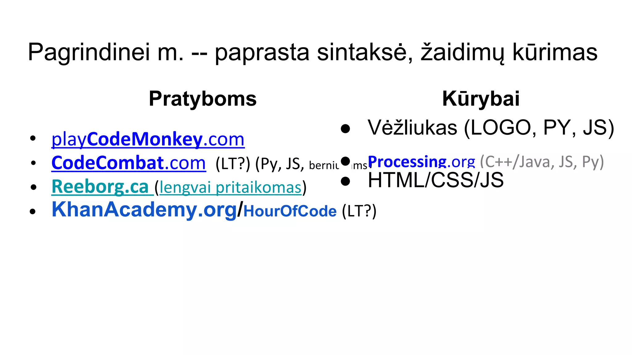 Pagrindinei m. -- paprasta sintaksė, žaidimų kūrimas
Pratyboms
• playCodeMonkey.com
• CodeCombat.com (LT?) (Py, JS, berniukams)
• Reeborg.ca (lengvai pritaikomas)
• KhanAcademy.org/HourOfCode (LT?)
Kūrybai
● Vėžliukas (LOGO, PY, JS)
● Processing.org (C++/Java, JS, Py)
● HTML/CSS/JS
 