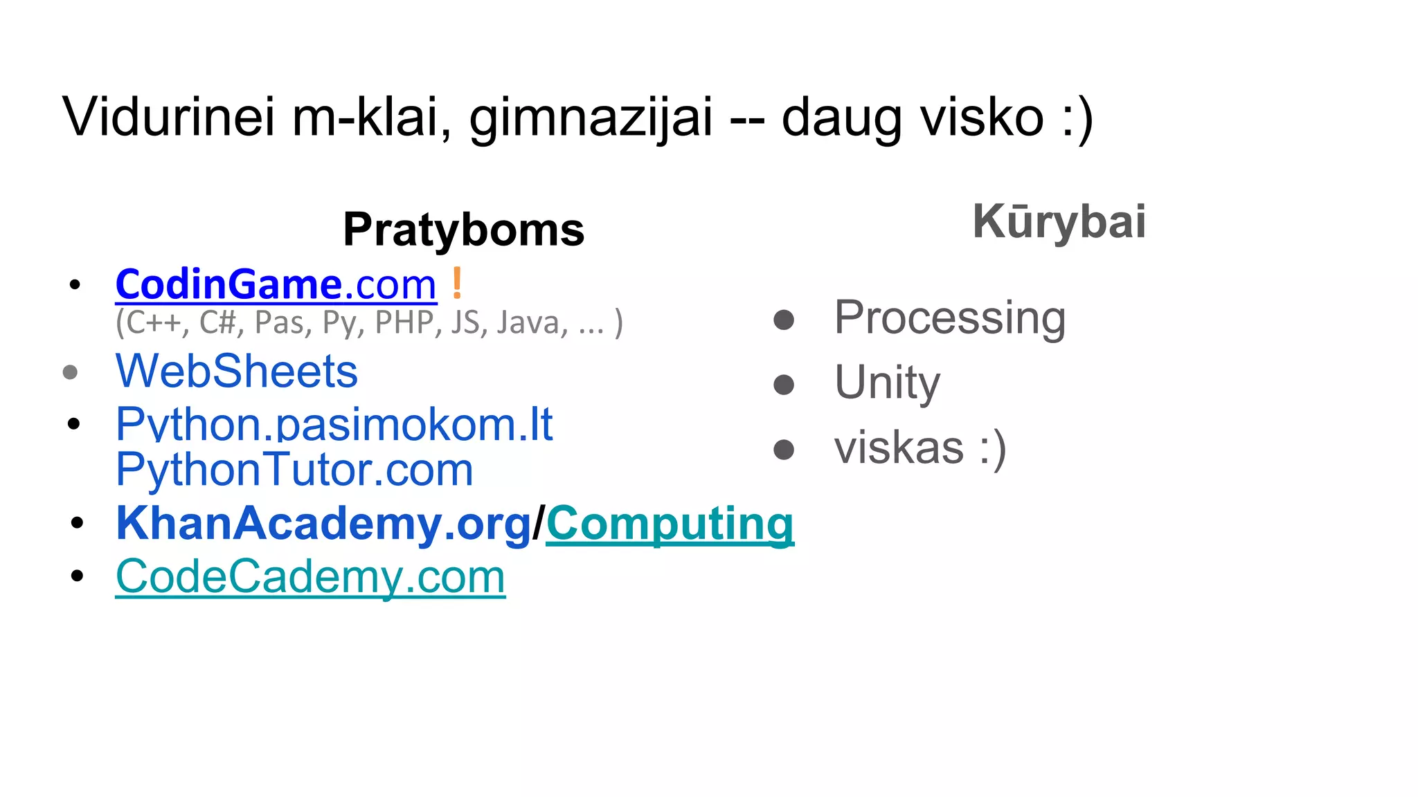 Vidurinei m-klai, gimnazijai -- daug visko :)
Pratyboms
• CodinGame.com !
(C++, C#, Pas, Py, PHP, JS, Java, ... )
• WebSheets
• Python.pasimokom.lt
PythonTutor.com
• KhanAcademy.org/Computing
• CodeCademy.com
Kūrybai
● Processing
● Unity
● viskas :)
 